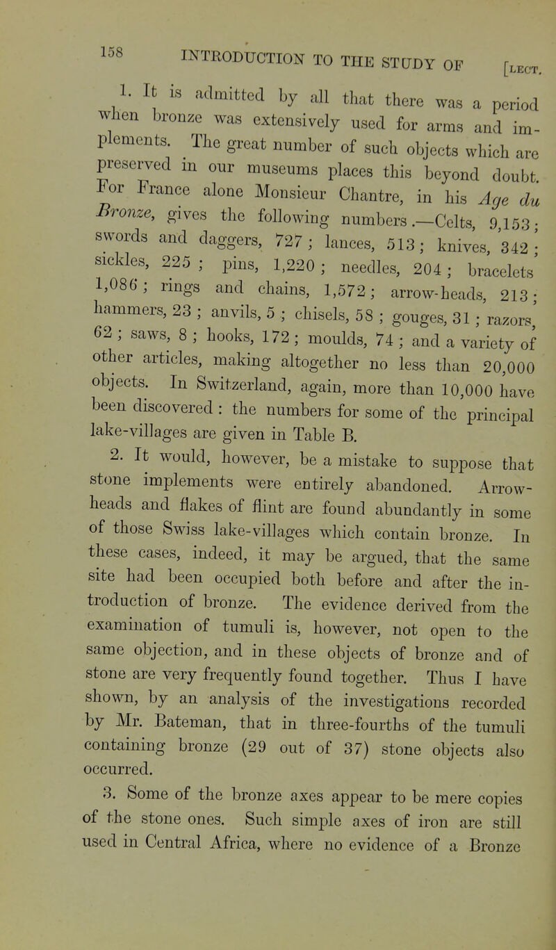 1. It is admitted by all that there was a period when bronze was extensively used for arms and im- plements. The great number of such objects which are preserved in our museums places this beyond doubt For France alone Monsieur Chantre, in his Age du Bronze, gives the followiog numbers .-Celts 9 153. swords and daggers, 727 ; lances, 513; knives, 342 • sickles, 225 ; pins, 1,220 ; needles, 204; bracelets' 1,086; nngs and chains, 1,572; arrow-heads, 213- hammers, 23 ; anvils, 5 ; chisels, 58 ; gouges, 31; razors' 62 ; saws, 8 ; hooks, 172 ; moulds, 74 ; and a variety of other articles, making altogether no less than 20,000 objects. In Switzerland, again, more than 10,000 have been discovered : the numbers for some of the principal lake-villages are given in Table B. 2. It would, however, be a mistake to suppose that stone implements were entirely abandoned. Arrow- heads and flakes of flint are found abundantly in some of those Swiss lake-villages which contain bronze. In these cases, indeed, it may be argued, that the same site had been occupied both before and after the in- troduction of bronze. The evidence derived from the examination of tumuli is, however, not open to the same objection, and in these objects of bronze and of stone are very frequently found together. Thus I have shown, by an analysis of the investigations recorded by Mr. Bateman, that in three-fourths of the tumuli containing bronze (29 out of 37) stone objects also occurred. 8. Some of the bronze axes appear to be mere copies of the stone ones. Such simple axes of iron are still used in Central Africa, where no evidence of a Bronze