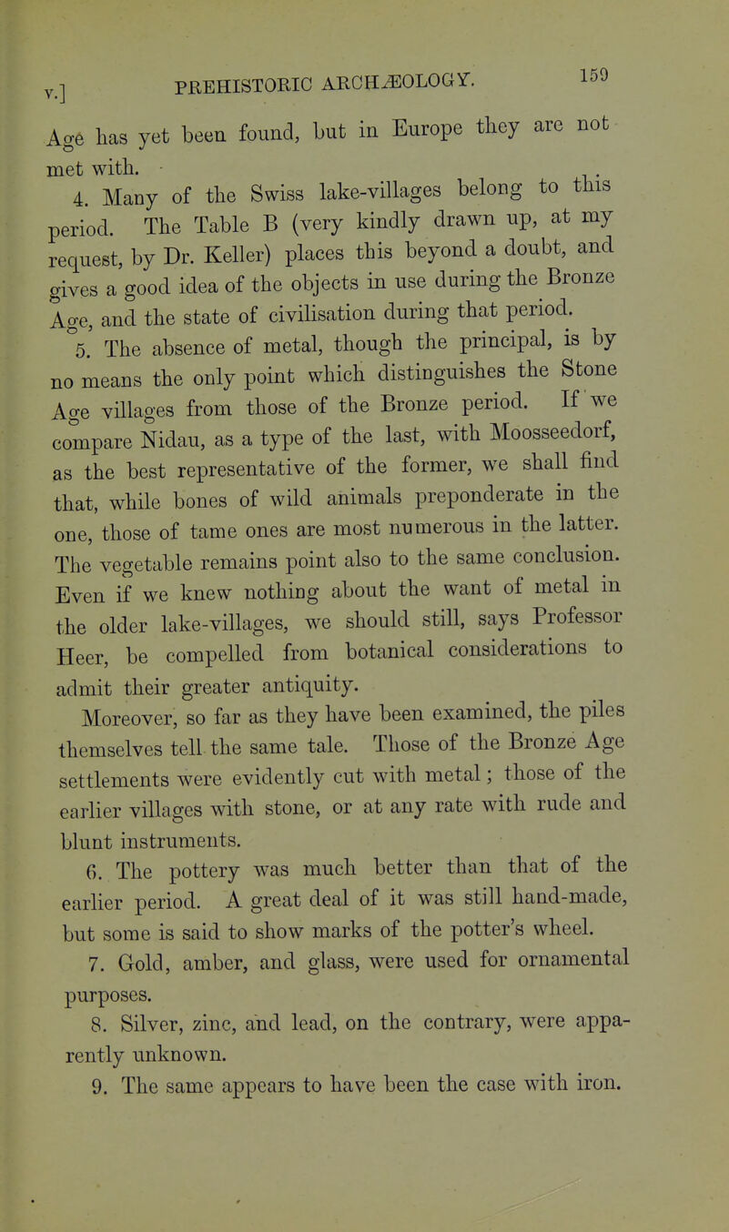 Age has yet beea found, but in Europe they are not met with. ■ 4. Many of the Swiss lake-villages belong to this period. The Table B (very kindly drawn np, at my request, by Dr. Keller) places this beyond a doubt, and gives a'good idea of the objects in use during the Bronze Age, and the state of civilisation during that period. ''s.' The absence of metal, though the principal, is by no means the only point which distinguishes the Stone Age villages from those of the Bronze period. If we compare Nidau, as a type of the last, with Moosseedorf, as the best representative of the former, we shall find that, while bones of wild animals preponderate in the one, those of tame ones are most numerous in the latter. The vegetable remains point also to the same conclusion. Even if we knew nothing about the want of metal in the older lake-villages, we should still, says Professor Heer, be compelled from botanical considerations to admit their greater antiquity. Moreover, so far as they have been examined, the piles themselves tell the same tale. Those of the Bronze Age settlements were evidently cut with metal; those of the earlier villages with stone, or at any rate with rude and blunt instruments. 6. The pottery was much better than that of the earlier period. A great deal of it was still hand-made, but some is said to show marks of the potter's wheel. 7. Gold, amber, and glass, were used for ornamental purposes. 8. Silver, zinc, and lead, on the contrary, were appa- rently unknown. 9. The same appears to have been the case with iron.