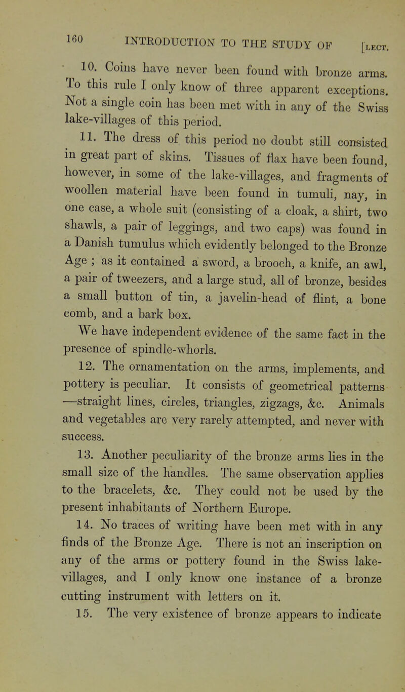 -^^ 10. Coius have never been found with bronze arms. To this rule I only know of three apparent exceptions. Not a single coin has been met with in any of the Swiss lake-villages of this period. 11. The dress of this period no doubt still consisted in great part of skins. Tissues of flax have been found, however, in some of the lake-villages, and fragments of woollen material have been found in tumuli, nay, in one case, a whole suit (consisting of a cloak, a shirt, two shawls, a pair of leggings, and two caps) was found in a Danish tumulus which evidently belonged to the Bronze Age ; as it contained a sword, a brooch, a knife, an awl, a pair of tweezers, and a large stud, all of bronze, besides a small button of tin, a javelin-head of fliut, a bone comb, and a bark box. We have independent evidence of the same fact in the presence of spindle-whorls. 12. The ornamentation on the arms, implements, and pottery is peculiar. It consists of geometrical patterns —straight lines, circles, triangles, zigzags, &c. Animals and vegetables are very rarely attempted, and never with success. 13. Another peculiarity of the bronze arms lies in the small size of the handles. The same observation applies to the bracelets, &c. They could not be used by the present inhabitants of Northern Europe. 14. No traces of writing have been met with in any finds of the Bronze Age. There is not an inscription on any of the arms or pottery found in the Swiss lake- villages, and I only know one instance of a bronze cutting instrument with letters on it. 15. The very existence of bronze appears to indicate