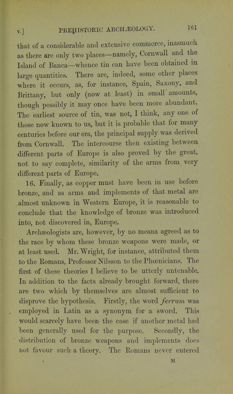 that of a considerable and extensive commerce, inasmuch as there are only two places—namely, Cornwall and the Island of Banca—whence tin can have been obtained m large quantities. There are, indeed, some other places where it occurs, as, for instance, Spain, Saxony, and Brittany, but only (now at least) in small'amounts, though possibly it may once have been more abundant. The earliest source of tin, was not, I think, any one of those now known to us, but it is probable that for many centuries before our era, the principal supply was derived from Cornwall. The intercourse then existing between different parts of Europe is also proved by the great, not to say complete, similarity of the arms from very different parts of Europe. 16. Finally, as copper must have been in use before bronze, and as arms and implements of that metal are almost unknown in Western Europe, it is reasonable to conclude that the knowledge of bronze was introduced into, not discovered in, Europe. Archaeologists are, however, by no means agreed as to the race by Avhom these bronze weapons were made, or at least used. Mr. Wright, for instance, attributed them to the Eomans, Professor Nilsson to the Phoenicians. The first of these theories I believe to be utterly untenable. In addition to the facts already brought forward, there are two which by themselves are almost sufficient to disprove the hypothesis. Firstly, the word ferrum was employed in Latin as a synonym for a sword. This would scarcely have been the case if another metal had been generally used for the purpose. Secondly, the distribution of bronze weapons and implements does not favour such a theory. The Eomans never entered % M