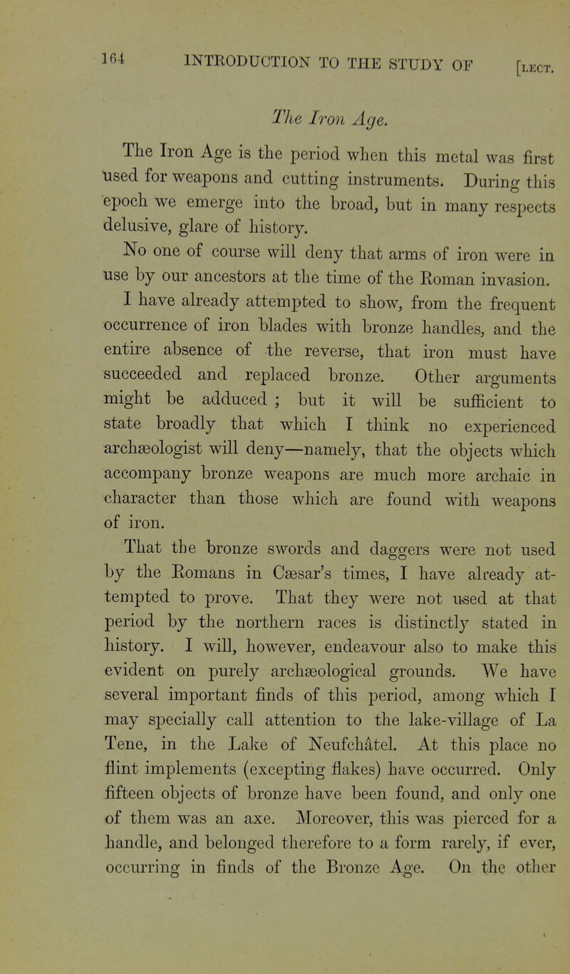 The Iron Age. The Iron Age is the period when this metal was first used for weapons and cutting instruments. During this epoch we emerge into the broad, but in many respects delusive, glare of history. No one of course will deny that arms of iron were in use by our ancestors at the time of the Eoman invasion. I have already attempted to show, from the frequent occurrence of iron blades with bronze handles, and the entire absence of the reverse, that iron must have succeeded and replaced bronze. Other arguments might be adduced ; but it will be sufficient to state broadly that which I think no experienced archaeologist will deny—namely, that the objects which accompany bronze weapons are much more archaic in character than those which are found with weapons of iron. That the bronze swords and daggers were not used by the Eomans in Caesar's times, I have already at- tempted to prove. That they were not used at that period by the northern races is distinctly stated in history. I will, however, endeavour also to make this evident on purely archaeological grounds. We have several important finds of this period, among which I may specially call attention to the lake-village of La Tene, in the LaJte of Neufchdtel. At this place no flint implements (excepting flakes) have occurred. Only fifteen objects of bronze have been found, and only one of them was an axe. Moreover, this was pierced for a handle, and belonged therefore to a form rarely, if ever, occurring in finds of the Bronze Age. On the other