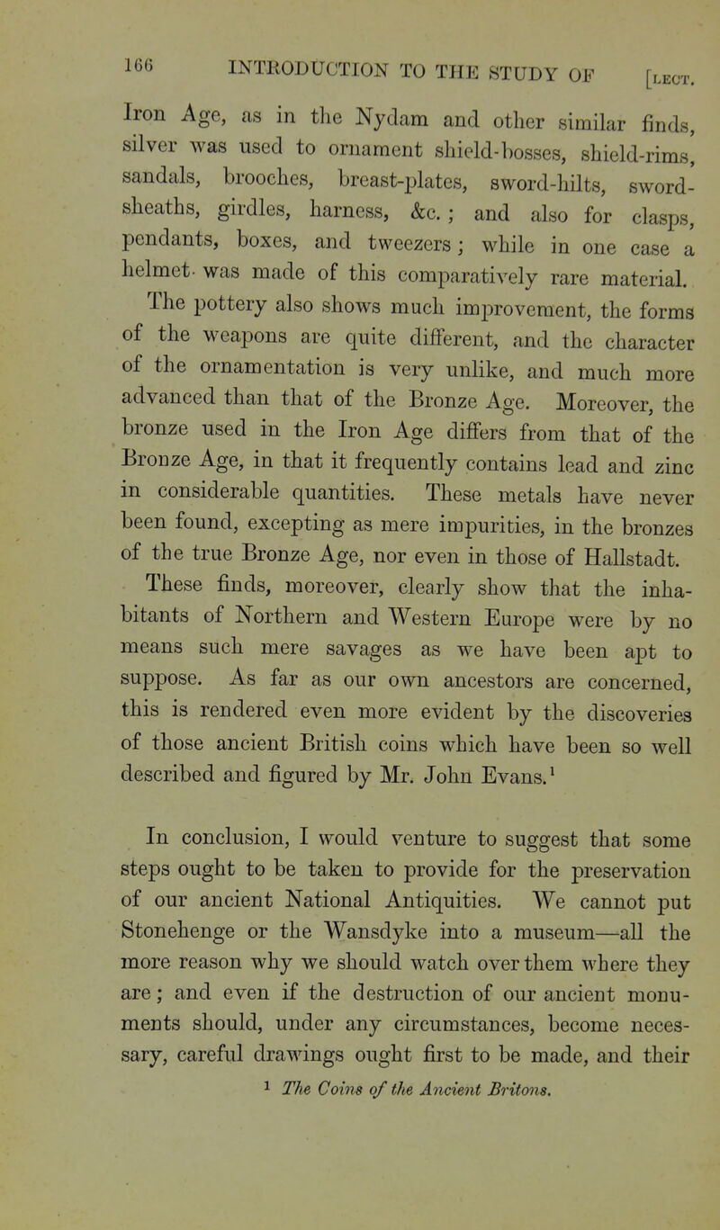 Iron Age, as in the Nyclam and other similar finds, silver was used to ornament shield-bosses, shield-rims^ sandals, brooches, breast-jjlates, sword-hilts, sword- sheaths, girdles, harness, &c. ; and also for clasps, pendants, boxes, and tweezers; while in one case a helmet- was made of this comparatively rare material. The pottery also shows much improvement, the forms of the weapons are quite different, and the character of the ornamentation is very unlike, and much more advanced than that of the Bronze Age. Moreover, the bronze used in the Iron Age differs from that of the Bronze Age, in that it frequently contains lead and zinc in considerable quantities. These metals have never been found, excepting as mere impurities, in the bronzes of the true Bronze Age, nor even in those of Hallstadt. These finds, moreover, clearly show that the inha- bitants of Northern and Western Europe were by no means such mere savages as we have been apt to suppose. As far as our own ancestors are concerned, this is rendered even more evident by the discoveries of those ancient British coins which have been so well described and figured by Mr. John Evans. ^ In conclusion, I would venture to suggest that some steps ought to be taken to provide for the preservation of our ancient National Antiquities. We cannot put Stonehenge or the Wansdyke into a museum—all the more reason why we should watch over them where they are; and even if the destruction of our ancient monu- ments should, under any circumstances, become neces- sary, careful drawings ought first to be made, and their 1 The Coins of tJie Ancient Britons.