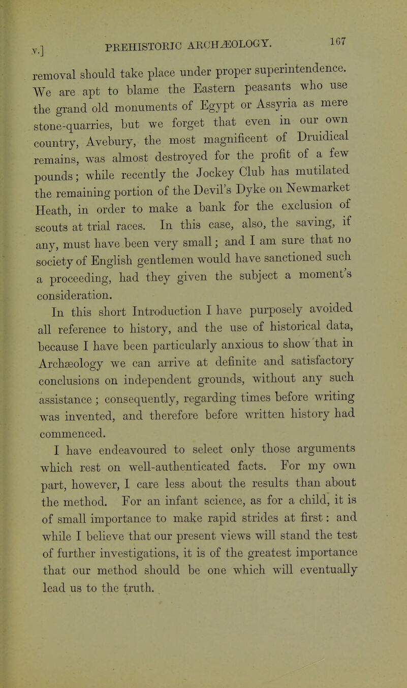 removal should take place under proper superintendence. We are apt to blame tlie Eastern peasants wlio use the grand old monuments of Egypt or Assyria as mere stone-quarries, but we forget that even in our own country, Avebury, the most magnificent of Druidical remains, was almost destroyed for the profit of a few pounds; whUe recently the Jockey Club has mutilated the remaining portion of the Devil's Dyke on Newmarket Heath, in order to make a bank for the exclusion of scouts at trial races. In this case, also, the saving, if any, must have been very small; and I am sure that no society of English gentlemen would have sanctioned such a proceeding, had they given the subject a moment's consideration. In this short Introduction I have purposely avoided all reference to history, and the use of historical data, because I have been particularly anxious to show'that in Archaeology we can arrive at definite and satisfactory conclusions on independent grounds, without any such assistance ; consequently, regarding times before writing was invented, and therefore before written history had commenced. I have endeavoured to select only those arguments which rest on well-authenticated facts. For my own part, however, 1 care less about the results than about the method. For an infant science, as for a child, it is of small importance to make rapid strides at first: and while I believe that our present views will stand the test of further investigations, it is of the greatest importance that our method should be one which wiU eventually lead us to the truth.