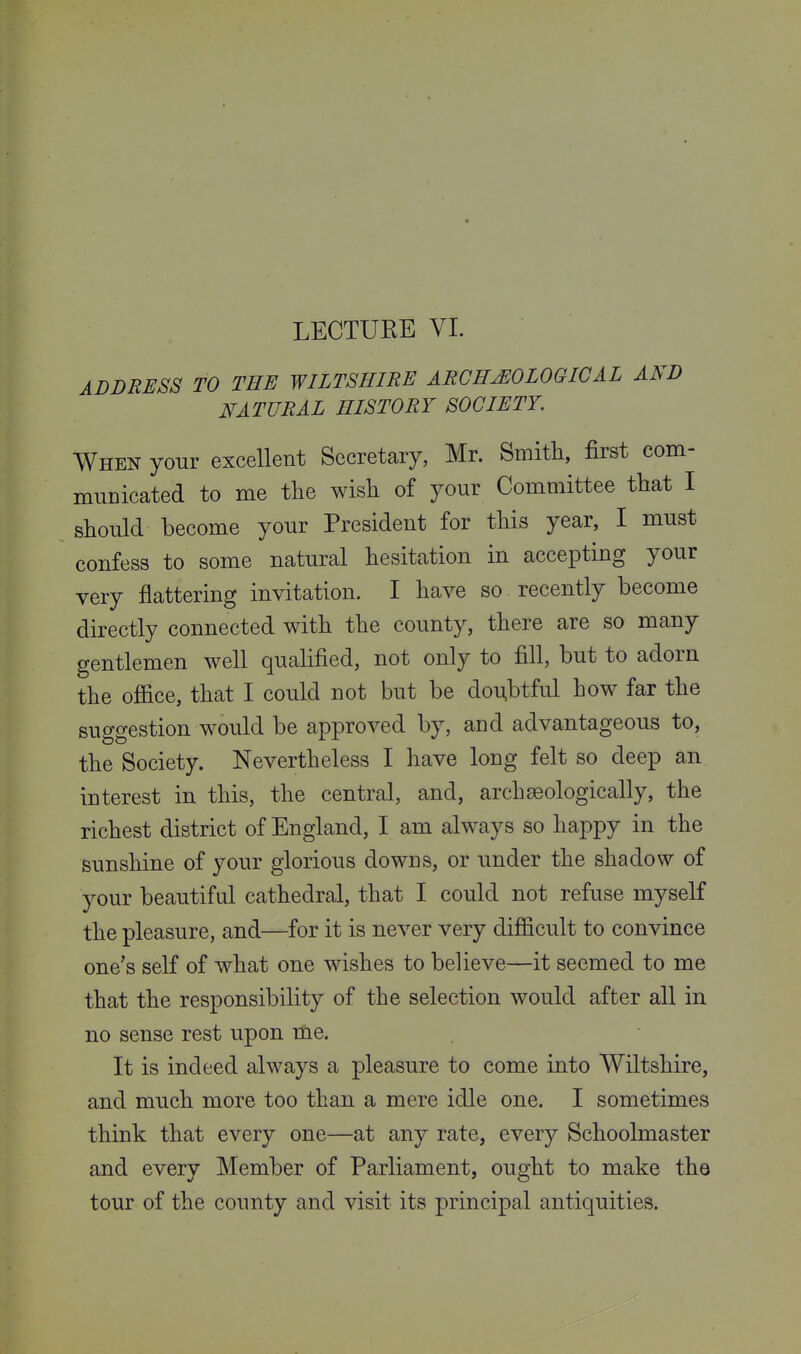 LECTUEE VL ADDRESS TO THE WILTSHIRE ARCHJEOLOGICAL AND NATURAL HISTORY SOCIETY. When your excellent Secretary, Mr. Smitli, first com- miiDicated to me the wish of your Committee that I should become your President for this year, I must confess to some natural hesitation in accepting your very flattering invitation. I have so . recently become directly connected with the county, there are so many gentlemen well qualified, not only to fill, but to adorn the office, that I could not but be do^btful how far the suggestion would be approved by, and advantageous to, the Society. Nevertheless I have long felt so deep an interest in this, the central, and, archseologically, the richest district of England, I am always so happy in the sunshine of your glorious downs, or under the shadow of your beautiful cathedral, that I could not refuse myself the pleasure, and—for it is never very difficult to convince one's self of what one wishes to believe—it seemed to me that the responsibility of the selection would after all in no sense rest upon nie. It is indeed always a pleasure to come into Wiltshire, and much more too than a mere idle one. I sometimes think that every one—at any rate, every Schoolmaster and every Member of Parliament, ought to make the tour of the county and visit its principal antiquities.