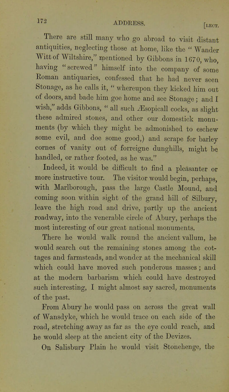 There are still many wlio go abroad to visit distant antiquities, neglecting those at home, like the  Wander Witt of Wiltshire, mentioned by Gibbons in 1670, who, having screwed himself into the comj^any of some Eoman antiquaries, confessed that he had never seen Stonage, as he calls it,  whereupon they kicked him out of doors, and bade him goe home and see Stonage; and I wish, adds Gibbons,  all such iEsopicall cocks, as slight these admired stones, and other our domestick monu- ments (by which they might be admonished to eschew some evil, and doe some good,) and scrape for barley cornes of vanity out of forreigne dunghills, might be handled, or rather footed, as he was. Indeed, it would be difficult to find a pleasanter or more instructive tour. The visitor would begin, perhaps, with Marlborough, pass the large Castle Mound, and coming soon within sight of the grand hill of Silbury, leave the high road and drive, partly up the ancient roadway, into the venerable circle of Abury, perhaps the most interesting of our great national monuments. There he would walk round the ancient vallum, he would search out the remaining stones among the cot- tages and farmsteads, and wonder at the mechanical skill which could have moved such ponderous masses ; and at the modern barbarism which could have destroyed such interesting, I might almost say sacred, monuments of the past. From Abury he would pass on across the great wall of Wansdyke, which he would trace on each side of the road, stretching away as far as the eye could reach, and he would sleep at the ancient city of the Devizes. On Salisbury Plain he would visit Stonehenge, the