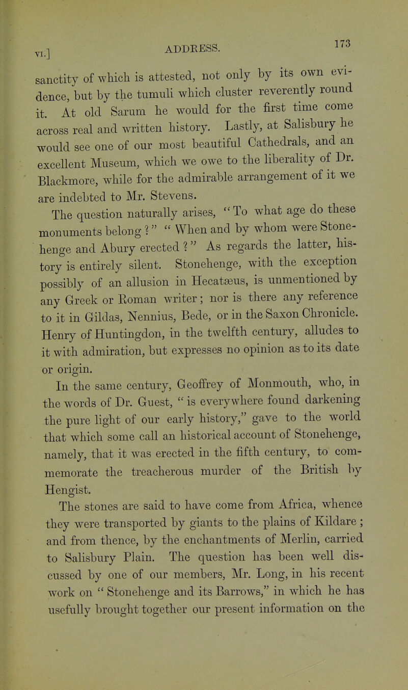 sanctity of which is attested, not only by its own evi- dence, but by the tumuli which cluster reverently round it. At old Sarum he would for the first time come across real and written history. Lastly, at Salisbury he would see one of our most beautiful Cathedrals, and an excellent Museum, which we owe to the liberality of Dr. Blackmore, while for the admirable arrangement of it we are indebted to Mr. Stevens. The question naturally arises, ''To what age do these monuments belong ^  When and by whom were Stone- henge and Abury erected 1 As regards the latter, his- tory is entirely silent. Stonehenge, with the exception possibly of an allusion in Hecata3us, is unmentioned by any Greek or Roman writer; nor is there any reference to it in Gildas, Nennius, Bede, or in the Saxon Chronicle. Henry of Huntingdon, in the twelfth century, alludes to it with admiration, but expresses no opinion as to its date or origin. In the same century, Geoffrey of Monmouth, who, in the words of Dr. Guest,  is everywhere found darkening the pure light of our early history, gave to the world that which some call an historical account of Stonehenge, namely, that it was erected in the fifth century, to com- memorate the treacherous murder of the British by Hengist. The stones are said to have come from Africa, whence they were transported by giants to the plains of Kildare ; and from thence, by the enchantments of Merlin, carried to Salisbury Plain. The question has been well dis- cussed by one of our members, Mr. Long, in his recent work on  Stonehenge and its Barrows, in which he has usefully brought together our present information on the