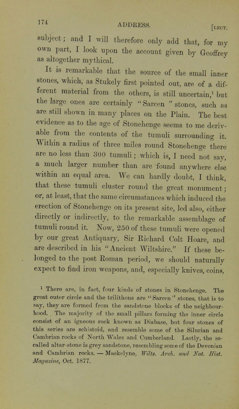 subject; and I will therefore only add that, for my own part, I look upon the account given by Geoffrey as altogether mythical. It is remarkable that the source of the small inner stones, which, as Stukely first pointed out, are of a dif- ferent material from the others, is still uncertain,^ but the large ones are certainly - Sarcen  stones, such as are still shown in many places on the Plain. The best evidence as to the age of Stonehenge seems to me deriv- able from the contents of the tumuli surrounding it. Within a radius of three miles round Stonehenge there are no less than 800 tumuli; which is, I need not say, a much larger number than are found anywhere else within an equal area. We can hardly doubt, I think, that these tumuli cluster round the great monument; or, at least, that the same circumstances which induced the erection of Stonehenge on its present site, led also, either directly or indirectly, to the remarkable assemblage of tumuli round it. Now, 2.50 of these tumuli were opened by our great Antiquary, Sir Eichard Colt Hoare, and are described in his Ancient Wiltshire. If these be- longed to the post Roman period, we should naturally expect to find iron weapons, and, especially knives, coins, 1 There are, in fact, four kinds of stones in Stonehenge. The great outer circle and the trilithons are Sarcen'* stones, that is to say, they are formed from the sandstone blocks of the neighbour- hood. The majority of the small pillars forming the inner circle consist of an igneous rock known as Diabase, but four stones of this series are schistoid, and resemble some of the Silurian and Cambrian rocks of North Wales and Cumberland. Lastly, the so- called altar-stone is grey sandstone, resembling some of the Devonian and Cambrian rocks. — Maskelyne, Wilts. Arch, and Nat. Hist. Magazine, Oct, 1877.