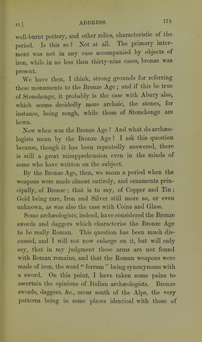 well-burnt pottery, and other relics, cliaracteristic of the period. Is this so ? Not at all. The primary inter- ment was not in any case accompanied by objects of iron, while in no less than thirty-nine cases, bronze was present. We have then, I think, strong grounds for referring these monuments to the Bronze Age ; and if this be true of Stonehenge, it probably is the case with Abury also, which seems decidedly more archaic, the stones, for instance, being rough, while those of Stonehenge are hewn. Now when was the Bronze Age ? And what do archaeo- logists mean by the Bronze Age ? I ask this question because, though it has been repeatedly answered, there is still a great misapprehension even in the minds of some who have written on the subject. By the Bronze Age, then, we mean a period when the weapons were made almost entirely, and ornaments prin- cipally, of Bronze; that is to say, of Copper and Tin; Gold being rare. Iron and Silver still more so, or even unknown, as was also the case with Coins and Glass. Some archaeologists, indeed, have considered the Bronze swords and daggers which characterise the Bronze Age to be really Eoman. This question has been much dis- cussed, and I will not now enlarge on it, but will only say, that in my judgment these arms are not found with Eoman remains, and that the Roman weapons were made of iron, the word  ferrum  being synonymous with a sword. On this point, I have taken some pains to ascertain the opinions of Italian archaeologists. Bronze swords, daggers, &c., occur south of the Alps, the very patterns being in some places identical with those of