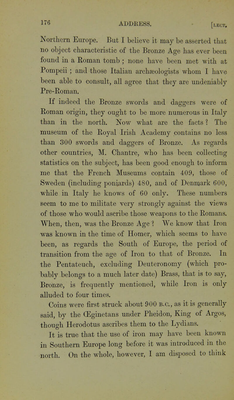 ABDKESS. [lect. Northern Europe. But I believe it may be asserted that no object characteristic of the Bronze Age has ever been found in a Roman tomb ; none have been met with at Pompeii; and those Italian archaeologists whom I have been able to consult, all agree that they are undeniably Pre-Eoman. If indeed the Bronze swords and daggers were of Roman origin, they ought to be more numerous in Italy than in the north. Now what are the factsThe museum of the Royal Irish Academy contains no less than 300 swords and daggers of Bronze. As regards other countries, M. Chantre, who has been collecting statistics on the subject, has been good enough to inform me that the French Museums contain 409, those of Sweden (including poniards) 480, and of Denmark 600, while in Italy he knows of 60 only. These numbers seem to me to militate very strongly against the views of those who would ascribe those weapons to the Romans. When, then, was the Bronze Age ? We know that Iron was known in the time of Homer, which seems to have been, as regards the South of Europe, the period of transition from the age of Iron to that of Bronze. In the Pentateuch, excluding Deuteronomy (which pro- bably belongs to a much later date) Brass, that is to say, Bronze, is frequently mentioned, while Iron is only alluded to four times. Coins were first struck about 900 B.C., as it is generally said, by the (Eginetans under Pheidon, King of Argos, though Herodotus ascribes them to the Lydians. It is true that the use of iron may have been known in Southern Europe long before it was introduced in the north. On the whole, however, I am disposed to think