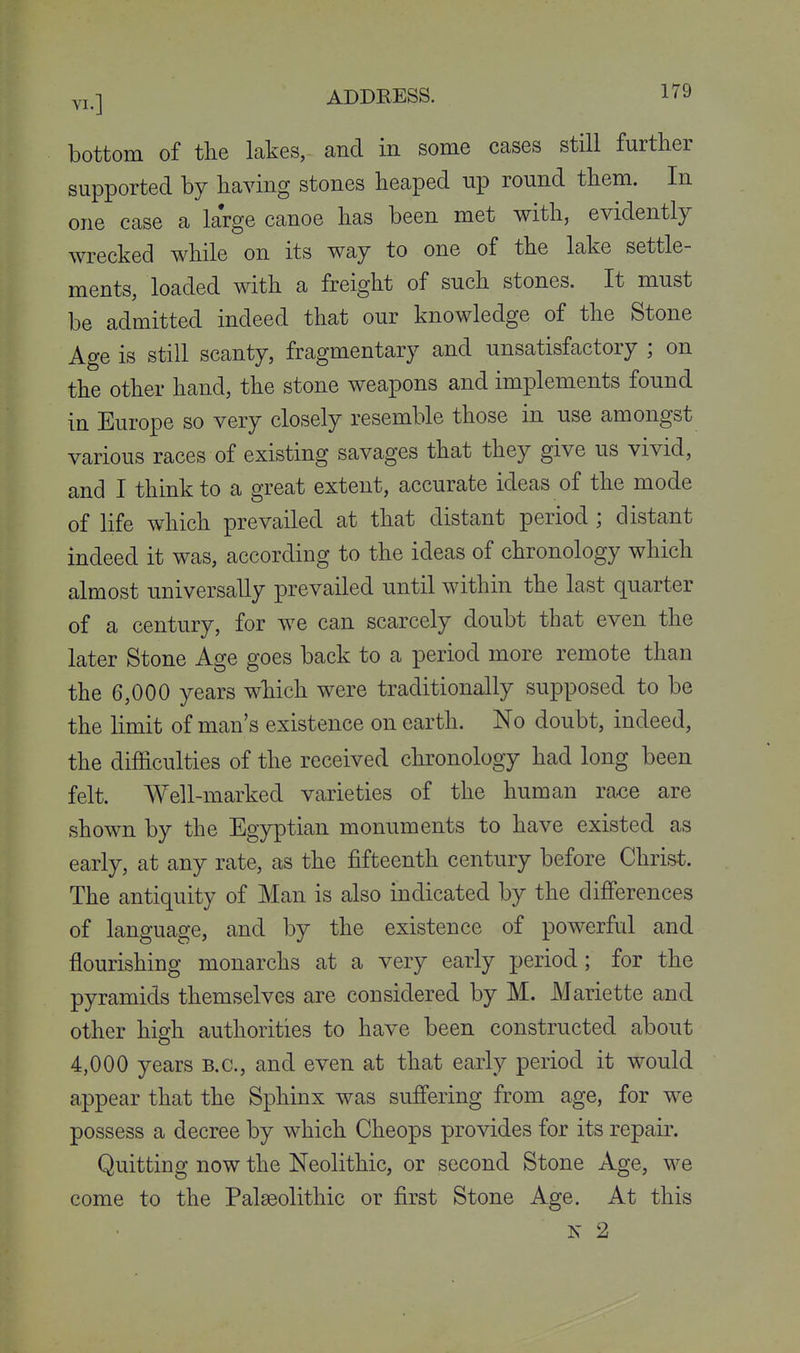 bottom of the lakes, and in some cases still further supported by having stones heaped up round them. In one case a large canoe has been met with, evidently wrecked while on its way to one of the lake settle- ments, loaded with a freight of such stones. It must be admitted indeed that our knowledge of the Stone Age is still scanty, fragmentary and unsatisfactory ; on the other hand, the stone weapons and implements found in Europe so very closely resemble those in use amongst various races of existing savages that they give us vivid, and I think to a great extent, accurate ideas of the mode of life which prevailed at that distant period ; distant indeed it was, according to the ideas of chronology which almost universally prevailed until within the last quarter of a century, for we can scarcely doubt that even the later Stone Age goes back to a period more remote than the 6,000 years which were traditionally supposed to be the limit of man's existence on earth. No doubt, indeed, the difficulties of the received chronology had long been felt. Well-marked varieties of the human race are shown by the Egyptian monuments to have existed as early, at any rate, as the fifteenth century before Christ. The antiquity of Man is also indicated by the diflferences of language, and by the existence of powerful and flourishing monarchs at a very early period; for the pyramids themselves are considered by M. Mariette and other high authorities to have been constructed about 4,000 years B.C., and even at that early period it would appear that the Sphinx was suffering from age, for we possess a decree by which Cheops provides for its repair. Quitting now the Neolithic, or second Stone Age, we come to the Palaeolithic or first Stone Age. At this N 2