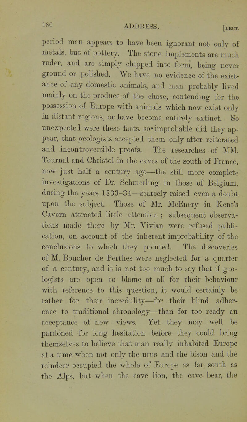 period man ajjpecars to have been ignorant not only of metals, but of potterjr. The stone implements are much ruder, and are simpl}^ chipped into form', being never ground or polished. We have no evidence of the exist- ance of any domestic animals, and man probably lived mainljr on the produce of the chase, contending for the possession of Europe with animals which now exist only in distant regions, or. have become entirely extinct. So unexpected w^ere these facts, so« improbable did they ap- pear, that geologists accepted them only after reiterated and incontrovertible proofs. The researches of MM. Tournal and Christol in the caves of the south of France, now just half a century ago—the still more complete investigations of Dr. Schmerling in those of Belgium, daring the years 1833-34—scarcely raised even a doubt upon the subject. Those of Mr. McEnery in Kent's Cavern attracted little attention ; subsequent observa- tions made there by Mr. Vivian were refused publi- cation, on account of the inherent improbability of the conclusions to which they pointed. The discoveries of M. Boucher de Perthes were neglected for a quarter of a century, and it is not too much to say that if geo- logists are open to blame at all for their behaviour with reference to this question, it would certainly be rather for their incredulity—for their blind adher- ence to traditional chronology—than for too ready an acceptance of new views. Yet they may well be pardoned for long hesitation before they could bring themselves to believe that man really inhabited Europe at a time when not only the urus and the bison and the reindeer occupied the whole of Europe as far south as the Alps, but when the cave lion, the cave bear, the
