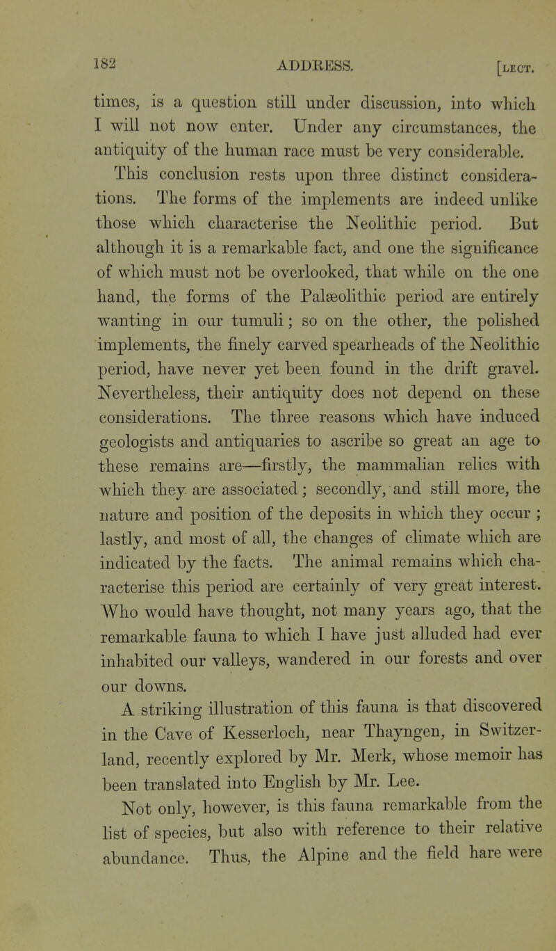 times, is a question still under discussion, into which I will not now enter. Under any circumstances, the antiquity of the human race must be very considerable. This conclusion rests upon three distinct considera- tions. The forms of the implements are indeed unlike those which characterise the Neolithic period. But although it is a remarkable fact, and one the significance of which must not be overlooked, that while on the one hand, the forms of the Palaeolithic period are entirely wanting in our tumuli; so on the other, the polished implements, the finely carved spearheads of the Neolithic period, have never yet been found in the drift gravel. Nevertheless, their antiquity does not depend on these considerations. The three reasons which have induced geologists and antiquaries to ascribe so great an age to these remains are—firstly, the mammalian relics with which they are associated; secondly, and still more, the nature and position of the deposits in which they occur ; lastly, and most of all, the changes of climate which are indicated by the facts. The animal remains which cha- racterise this period are certainly of very great interest. Who would have thought, not many years ago, that the remarkable fauna to which I have just alluded had ever inhabited our valleys, wandered in our forests and over our downs. A striking illustration of this fauna is that discovered in the Cave of Kesserloch, near Thayngen, in Switzer- land, recently explored by Mr. Merk, whose memoir has been translated into English by Mr. Lee. Not ocly, however, is this fauna remarkable from the list of species, but also with reference to their relative abundance. Thus, the Alpine and the field hare were