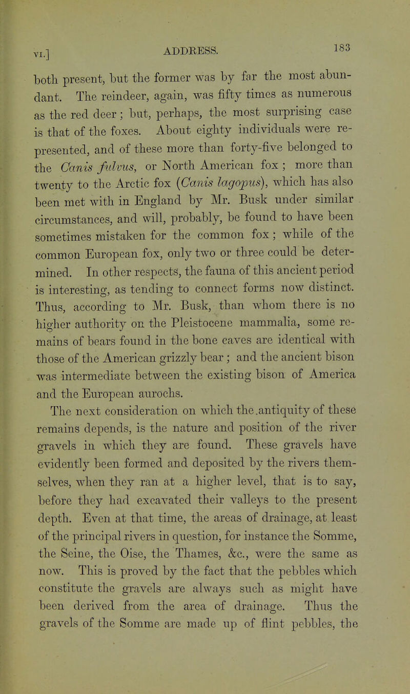 both present, but the former was by far the most abun- dant. The reindeer, again, was fifty times as numerous as the red deer; but, perhaps, the most surprising case is that of the foxes. About eighty individuals were re- presented, and of these more than forty-five belonged to the Canis fulviis, or North American fox ; more than twenty to the Arctic fox {Canis lagopiis), which has also been met with in England by Mr. Busk under similar circumstances, and will, probably, be found to have been sometimes mistaken for the common fox; while of the common European fox, only two or three could be deter- mined. In other respects, the fauna of this ancient period is interesting, as tending to connect forms now distinct. Thus, according to Mr. Busk, than whom there is no higher authority on the Pleistocene mammalia, some re- mains of bears found in the bone eaves are identical with those of the American grizzly bear; and the ancient bison was intermediate between the existing bison of America and the European aurochs. The next consideration on which the.antiquity of these remains depends, is the nature and position of the river gravels in which they are found. These gravels have evidently been formed and deposited by the rivers them- selves, when they ran at a higher level, that is to say, before they had excavated their valleys to the present depth. Even at that time, the areas of drainage, at least of the principal rivers in question, for instance the Somme, the Seine, the Oise, the Thames, &c., were the same as now. This is proved by the fact that the pebbles which constitute the gravels are always such as might have been derived from the area of drainage. Thus the gravels of the Somme are made up of flint pebbles, the