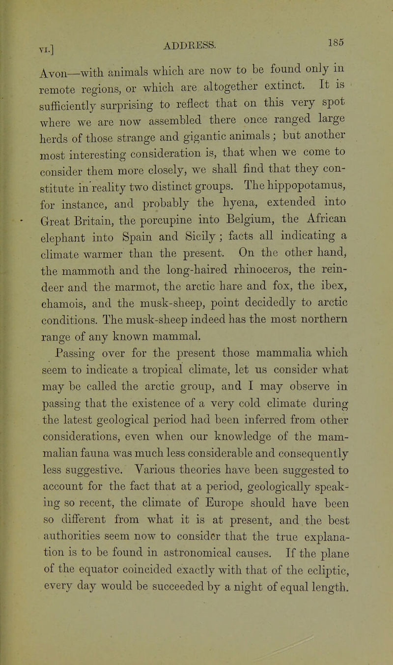 ^von—with animals which are now to be found only in remote regions, or which are altogether extinct. It is sufficiently surprising to reflect that on this very spot where we are now assembled there once ranged large herds of those strange and gigantic animals; but another most interesting consideration is, that when we come to consider them more closely, we shall find that they con- stitute in'reality two distinct groups. The hippopotamus, for instance, and probably the hyena, extended into * Great Britain, the porcupine into Belgium, the African elephant into Spain and Sicily; facts all indicating a climate warmer than the present. On the other hand^ the mammoth and the long-haired rhinoceros, the rein- deer and the marmot, the arctic hare and fox, the ibex, chamois, and the musk-sheep, point decidedly to arctic conditions. The musk-sheep indeed has the most northern range of any known mammal. Passing over for the present those mammalia which seem to indicate a tropical climate, let us consider what may be called the arctic group, and I may observe in passing that the existence of a very cold climate during the latest geological period had been inferred from other considerations, even when our knowledge of the mam- malian fauna was much less considerable and consequently less suggestive. Various theories have been suggested to account for the fact that at a period, geologically speak- ing so recent, the climate of Europe should have been so different from what it is at present, and the best authorities seem now to consider that the true explana- tion is to be found in astronomical causes. If the plane of the equator coincided exactly with that of the ecliptic, every day would be succeeded by a night of equal length.