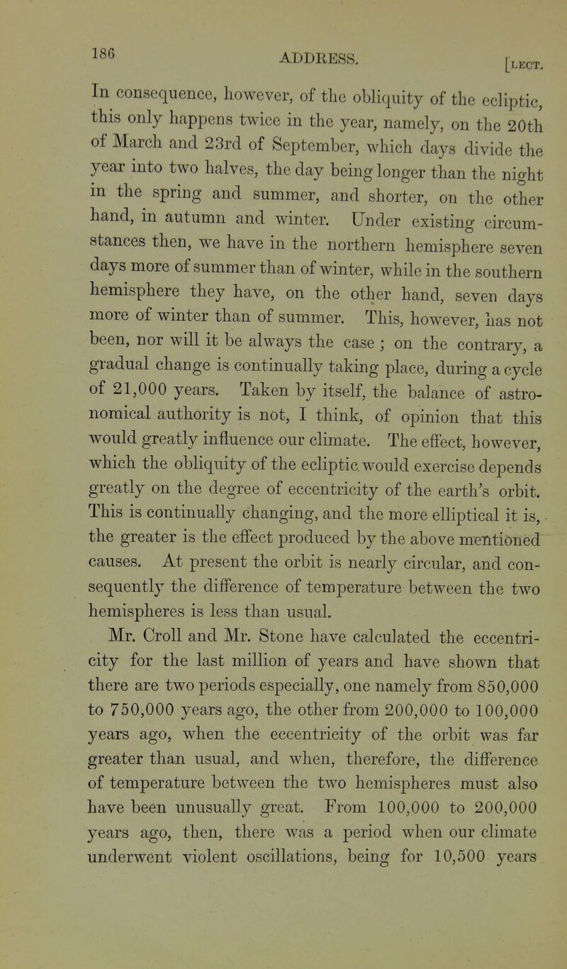 In consequence, lioAvever, of the obliquity of the ecliptic, this only happens twice in the year, namely, on the 20th of March and 23rd of September, which days divide the year into two halves, the day being longer than the night in the spring and summer, and shorter, on the other hand, in autumn and winter. Under existing circum- stances then, we have in the northern hemisphere seven days more of summer than of winter, while in the southern hemisphere they have, on the other hand, seven days more of winter than of summer. This, however, has not been, nor will it be always the case ; on the contrary, a gradual change is continually taking place, during a cycle of 21,000 years. Taken by itself, the balance of astro- nomical authority is not, I think, of opinion that this would greatly influence our climate. The efi'ect, however, which the obliquity of the ecliptic would exercise depends greatly on the degree of eccentricity of the earth's orbit. This is continually changing, and the more elliptical it is, the greater is the efi'ect produced by the above mentioned causes. At present the orbit is nearly circular, and con- sequently the difference of temperature between the two hemispheres is less than usual. Mr. Croll and Mr. Stone have calculated the eccentri- city for the last million of years and have shown that there are two periods especially, one namely from 850,000 to 750,000 years ago, the other from 200,000 to 100,000 years ago, when the eccentricity of the orbit was far greater than usual, and when, therefore, the difference of temperature between the two hemispheres must also have been unusually great. From 100,000 to 200,000 years ago, then, there was a period when our climate underwent violent oscillations, being for 10,500 years