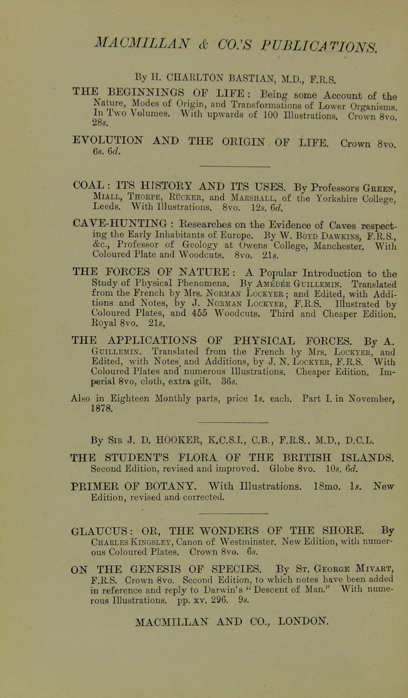 By H. CHARLTON BASTIAN, M.D., F.R.S. THE BEGINNINGS OF LIFE : Being some Account of the Nature, Modes of Ongin, and Transformations of Lower Organisms In Two Volumes. With upwards of 100 Illustrations. Crown 8vo* 28s. EVOLUTION AND THE ORIGIN OF LIFE. Crown 8vo 6s. M. COAL : ITS HISTORY AND ITS USES. By Professors Geeen, MiALL, Thorpe, Rucker, and Marshall, of the Yorkshire College, Leeds. With Illustrations. 8vo, 12s. 6c?. CAVE-HUNTING : Researches on the Evidence of Caves respect- ing the Early Inhabitants of Europe. By W. Boyd Dawkins, F.R.S., &c., Professor of Geology at Owens College, Manchester. With Coloured Plate and Woodcuts. 8vo. 21s. THE FORCES OF NATURE : A Popular Introduction to the Study of Physical Phenomena. By Amedbe Guillemin. Translated from the French by Mrs. Norman Lockyer ; and Edited, with Addi- tions and Notes, by J. Norman Lockyer, F.R.S. Illustrated by Coloured Plates, and 455 Woodcuts. Third and Cheaper Edition. Royal 8vo. 21s. THE APPLICATIONS OF PHYSICAL FORCES. By A. Guillemin. Translated from the French by Mrs. Lockyer, and Edited, with Notes^ and Additions, by J. N. Lockyer, F.R.S. With Coloured Plates and numerous Illustrations. Cheaper Edition. Im- perial 8vo, cloth, extra gilt. 36s. Also in Eighteen Monthly parts, price Is. each. Part I. in November, 1878. By Sir J. D. HOOKER, K.C.SJ., C.B., F.R.S., M.D., D.C.L. THE STUDENT'S FLORA OF THE BRITISH ISLANDS. Second Edition, revised and improved. Globe 8vo. 10s. &d. PRIMER OF BOTANY. With Illustrations. 18mo. Is. New Edition, revised and corrected. GLAUCUS: OR, THE WONDERS OF THE SHORE. By Charles Kingsley, Canon of Westminster. New Edition, with numer- ous Coloured Plates. Crown 8vo. 6s. ON THE GENESIS OF SPECIES. By St. Geoege Mivaet, F.R.S. Crown 8vo. Second Edition, to which notes have been added in reference and reply to Darwin's  Descent of Man. With nume- rous Illustrations, pp. xv. 296. 9s.