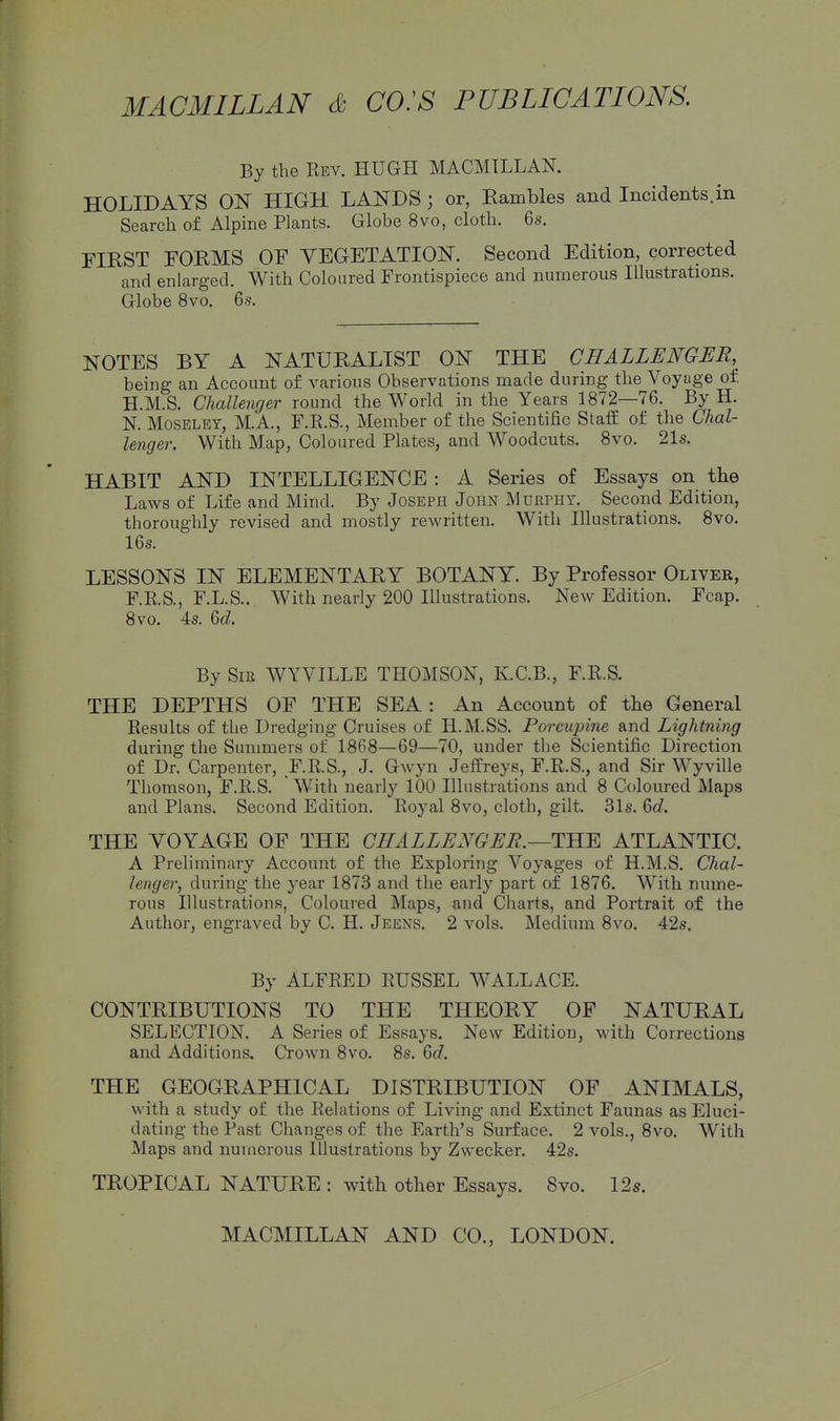 By the Rev. HUGH MACMILLAN. HOLIDAYS ON HIGH LANDS; or, Eambles and Incidents.in Search of Alpine Plants. Globe 8vo, cloth. 6s. FIRST FORMS OF VEGETATION. Second Edition, corrected and enlarged. With Coloured Frontispiece and numerous Illustrations. Globe 8vo. 66-. NOTES BY A NATURALIST ON THE CHALLENGER, being an Account of various Observations made during the Voyage of H.M.S. Challenger round the World in the Years 1872—76. By H. N. MosELEY, M.A., F.R.S., Member of the Scientific Staff of the Chal- lenger. With Map, Coloured Plates, and Woodcuts. 8vo. 21s. HABIT AND INTELLIGENCE : A Series of Essays on the Laws of Life and Mind. By Joseph John Murphy. Second Edition, thoroughly revised and mostly rewritten. With Illustrations. 8vo. 16s. LESSONS IN ELEMENTARY BOTANY. By Professor Oliver, F.RS., F.L.S.. With nearly 200 Illustrations. New Edition. Fcap. 8vo. 4s. M. By Sir WYVILLE THOMSON, K.C.B., F.R.S. THE DEPTHS OF THE SEA: An Account of the General Results of the Dredging Cruises of H.M.SS. Porcupine and Lightning during the Summers of 1868—69—70, under the Scientific Direction of Dr. Carpenter, F.R.S., J. Gwyn Jeffreys, F.R.S., and Sir Wyville Thomson, F.R.S. With nearly 100 Illustrations and 8 Coloured Maps and Plans. Second Edition. Royal 8vo, cloth, gilt. 31s. 6c?. THE YOYAGE OF THE CHALLENGER.—TS.'E, ATLANTIC. A Preliminary Account of the Exploring Voyages of H.M.S. Chal- lenger, during the year 1873 and the early part of 1876. With nume- rous Illustrations, Coloured Maps, and Charts, and Portrait of the Author, engraved by C. H. Jeens. 2 vols. Medium 8vo. 42s. By ALFRED RUSSEL WALLACE. CONTRIBUTIONS TO THE THEORY OF NATURAL SELECTION. A Series of Essays. New Edition, with Corrections and Additions. Crown 8vo. 8s. M. THE GEOGRAPHICAL DISTRIBUTION OF ANIMALS, with a study of the Relations of Living and Extinct Faunas as Eluci- dating the Past Changes of the Earth's Surface. 2 vols., 8vo. With Maps and numerous Illustrations by Zwecker. 42s. TROPICAL NATURE : with other Essays. 8vo. 12s.
