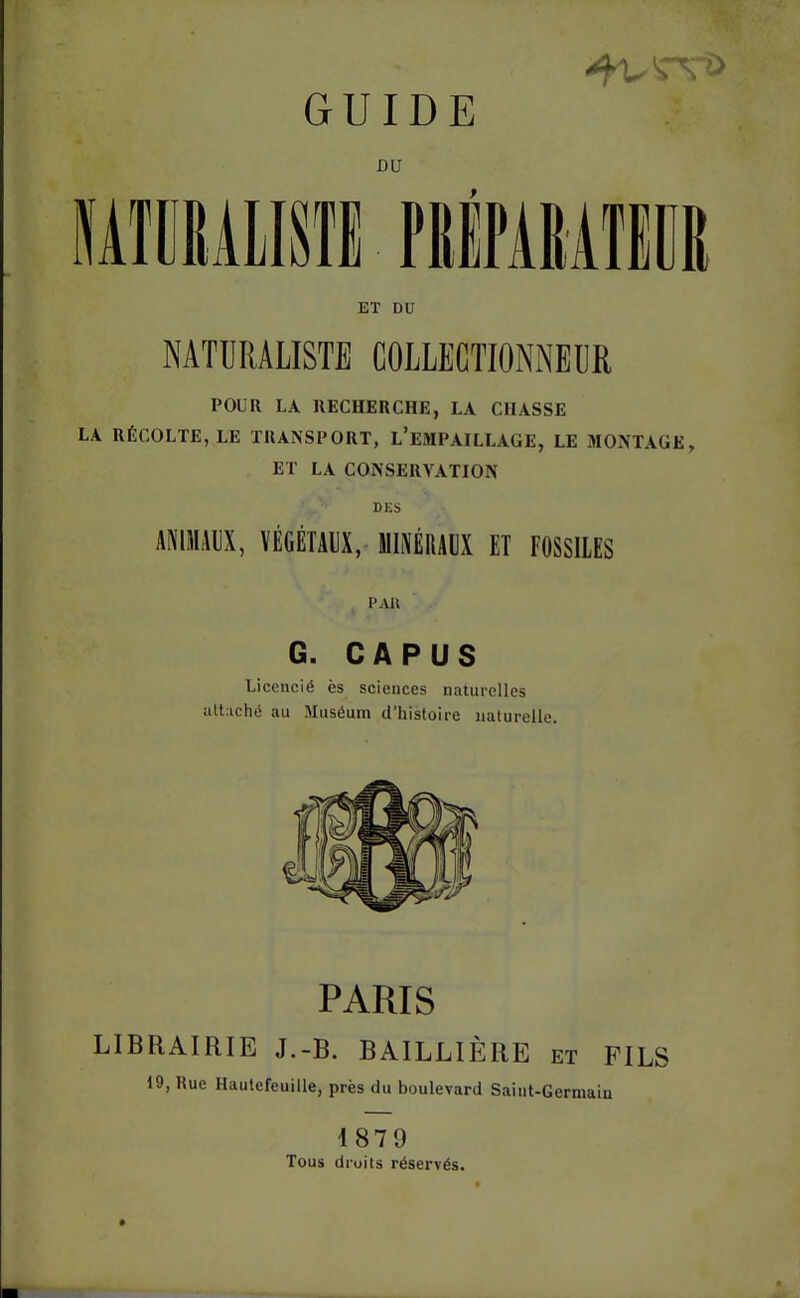 GUIDE lATCRAlISfl PRiPARAIilIR ET DU NATURALISTE COLLECTIONx^^EUR POUR LA RECHERCHE, LA CHASSE LA RÉCOLTE, LE TRANSPORT, l'emPAILLAGE, LE MONTAGE, ET LA CONSERVATION DES ANIMAUX, VÉGÉTAUX, MIMRAUX ET FOSSILES . PAU G. CAP US Licencié ès sciences naturelles altachii au Muséum d'histoire naturelle. PARIS LIBRAIRIE J.-B. BAILLIÈRE et FILS 19, Rue Hautefeuille, près du boulevard Saint-Germain 1879 Tous droits réservés.