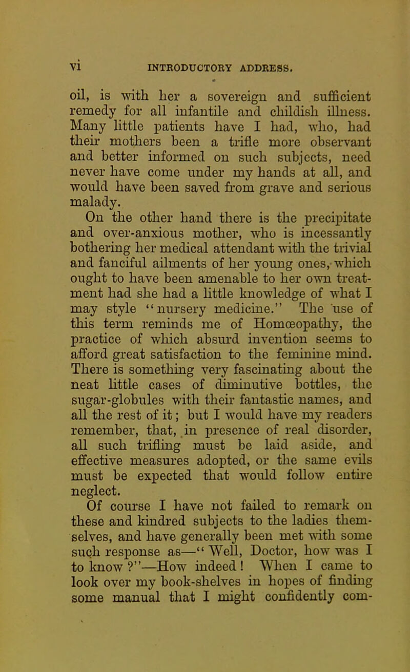 oil, is with her a sovereign and sufficient remedy for all infantile and childish illness. Many little patients have I had, who, had their mothers been a trifle more observant and better informed on such subjects, need never have come under my hands at all, and would have been saved from grave and serious malady. On the other hand there is the precipitate and over-anxious mother, who is incessantly bothering her medical attendant with the trivial and fanciful ailments of her young ones, which ought to have been amenable to her own treat- ment had she had a little knowledge of what I may style “nursery medicine.” The use of this term reminds me of Homoeopathy, the practice of which absurd invention seems to afford great satisfaction to the feminine mind. There is something very fascinating about the neat little cases of diminutive bottles, the sugar-globules with their fantastic names, and all the rest of it; but I would have my readers remember, that, in presence of real disorder, all such trifling must be laid aside, and effective measures adopted, or the same evils must be expected that would follow entire neglect. Of course I have not failed to remark on these and kindred subjects to the ladies them- selves, and have generally been met with some such response as—“ Well, Doctor, how was I to know ?”—How indeed! When I came to look over my book-shelves in hopes of finding some manual that I might confidently com-