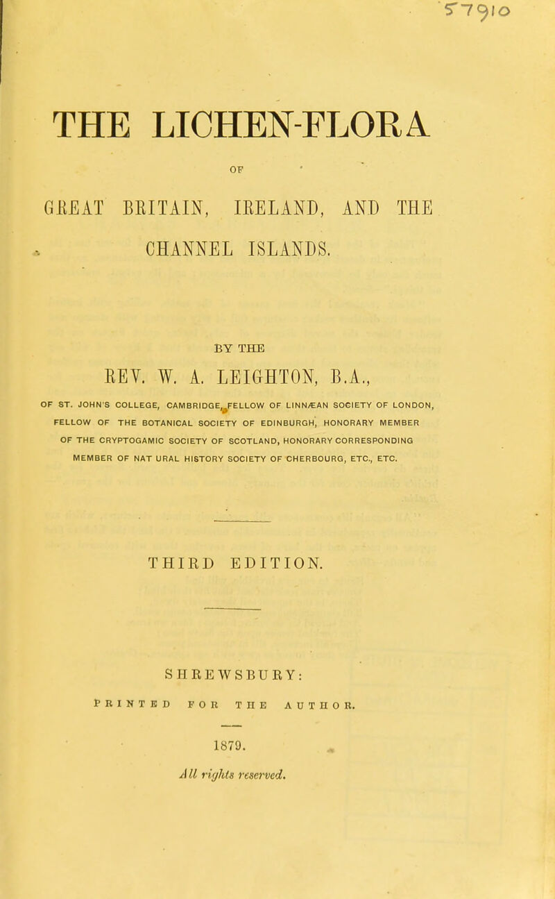 OF GKEAT BBITAIN, IEELAND, AND THE CHANNEL ISLANDS. BY THE EEV. W. A. LEIGHTON, B.A., OF ST. JOHN'S COLLEGE, CAMBRIDGE.^FELLOW OF LINN/EAN SOCIETY OF LONDON, FELLOW OF THE BOTANICAL SOCIETY OF EDINBURGH, HONORARY MEMBER OF THE CRYPTOGAMIC SOCIETY OF SCOTLAND, HONORARY CORRESPONDING MEMBER OF NAT URAL HISTORY SOCIETY OF CHERBOURG, ETC., ETC. THIRD EDITION. SHREWSBURY: PRINTED FOR T II E AUTHOR. 1879. AII rights reserved.