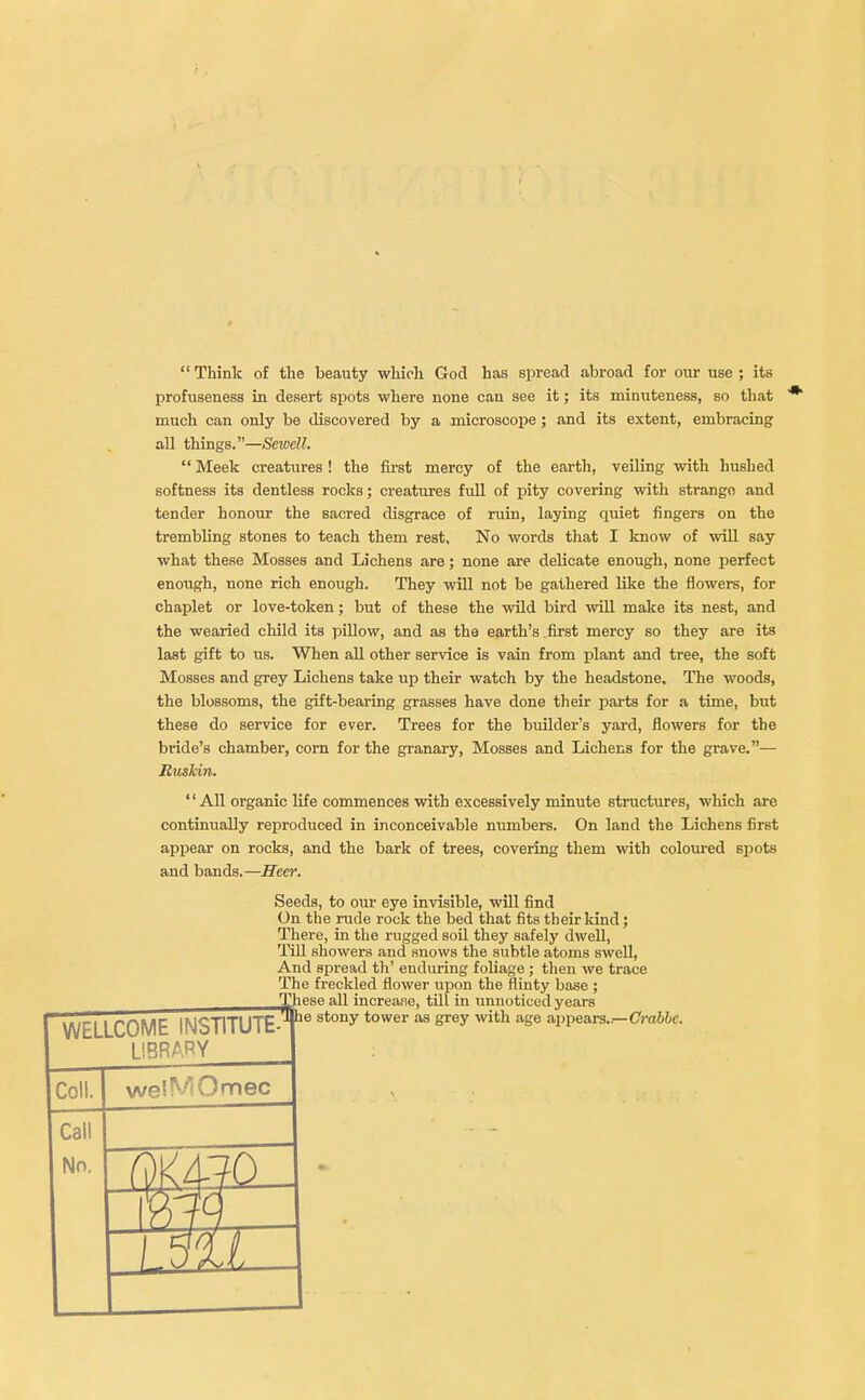 *  Think of the beauty which God has spread abroad for our use ; its profuseness in desert spots where none can see it; its minuteness, so that much can only be discovered by a microscope; and its extent, embracing all things.—Sewell.  Meek creatures ! the first mercy of the earth, veiling with hushed softness its dentless rocks; creatures full of pity covering with strange and tender honour the sacred disgrace of ruin, laying quiet fingers on the trembling stones to teach them rest. No words that I know of will say what these Mosses and Lichens are; none are delicate enough, none perfect enough, none rich enough. They will not be gathered like the flowers, for chaplet or love-token; but of these the wild bird will make its nest, and the wearied child its pillow, and as the earth's first mercy so they are its last gift to us. When all other service is vain from plant and tree, the soft Mosses and grey Lichens take up their watch by the headstone. The woods, the blossoms, the gift-bearing grasses have done their parts for a time, but these do service for ever. Trees for the builder's yard, flowers for the bride's chamber, corn for the granary, Mosses and Lichens for the grave.— Ruskin. '1 All organic life commences with excessively minute structures, which are continually reproduced in inconceivable numbers. On land the Lichens first appear on rocks, and the bark of trees, covering them with coloured spots and bands.—Heer. Seeds, to our eye invisible, will find On the rude rock the bed that fits their kind; There, in the rugged soil they safely dwell, Till showers and snows the subtle atoms swell, And spread th' enduring foliage ; then we trace The freckled flower upon the flinty base ; ese all increase, till in unnoticed years e stony tower as grey with age appears..—Crabbe. WELLCOME INSTITUTE- LIBRARY Coll. wel VfOmec Call No.