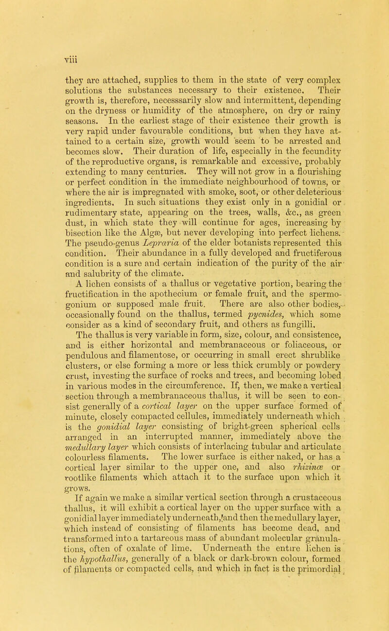 they ave attached, supplies to them in the state of very complex solutions the substances necessary to their existence. Their growth is, therefore, necesssarily slow and intermittent, depending on the dryness or humidity of the atmosphere, on dry or rainy seasons. In the earliest stage of their existence their growth is very rapid under favourable conditions, but when they have at- tained to a certain size, growth would seem to be arrested and becomes slow. Their duration of life, especially in the fecundity of the reproductive organs, is remarkable and excessive, probably extending to many centuries. They will not grow in a flourishing or perfect condition in the immediate neighbourhood of towns, or where the air is impregnated with smoke, soot, or other deleterious ingredients. In such situations they exist only in a gonidial or rudimentary state, appearing on the trees, walls, &c, as green dust, in which state they will continue for ages, increasing by bisection like the Algss, but never developing into perfect lichens. The pseudo-genus Lepraria of the elder botanists represented this condition. Their abundance in a fully developed and fructiferous condition is a sure and certain indication of the purity of the air and salubrity of the climate. A lichen consists of a thallus or vegetative portion, bearing the fructification in the apothecium or female fruit, and the spermo- gonium or supposed male fruit. There are also other bodies,- occasionally found on the thallus, termed pycnides, which some consider as a kind of secondary fruit, and others as fungilli. The thallus is very variable in form, size, colour, and consistence, and is either horizontal and membranaceous or foliaceous, or pendulous and filamentose, or occurring in small erect shrublike clusters, or else forming a more or less thick crumbly or powdery crust, investing the surface of rocks and trees, and becoming lobed in various modes in the circumference. If, then, we make a vertical section through a membranaceous thallus, it will be seen to con- sist generally of a cortical layer on the upper surface formed of minute, closely compacted cellules, immediately underneath which is the gonidial layer consisting of bright-green spherical cells arranged in an interrupted manner, immediately above the medullary layer which consists of interlacing tubular and articulate colourless filaments. The lower surface is either naked, or has a cortical layer similar to the upper one, and also rhizinae or rootlike filaments which attach it to the surface upon which it grows. If again we make a similar vertical section through a crustaceous thallus, it will exhibit a cortical layer on the upper surface with a gonidial layer immediately underneath,[and then the medullary layer, which instead of consisting of filaments has become dead, and transformed into a tartareous mass of abundant molecular granula- tions, often of oxalate of lime. Underneath the entire lichen is the hypothallus, generally of a black or dark-brown colour, formed of filaments or compacted cells, and which in fact is the primordial