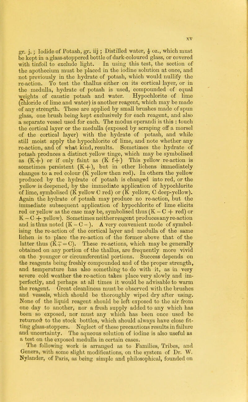 gr. j.; Iodide of Potash, gr. iij ; Distilled water, £ oz., which must bo kept in a glass-stoppered bottle of dark-coloured glass, or covered with tinfoil to exclude light. In using this test, the section of the apothecium must be placed in the iodine solution at once, and not previously in the hydrate of potash, which would nullify the re-action. To test the thallus either on its cortical layer, or in the medulla, hydrate of potash is used, compounded of equal weights of caustic potash and water. Hypochlorite of lime (chloride of lime and water) is another reagent, which may be made of any strength. These are applied by small brushes made of spun glass, one brush being kept exclusively for each reagent, and also a separate vessel used for each. The modus operandi is this : touch the cortical layer or the medulla (exposed by scraping off a morsel of the cortical layer) with the hydrate of potash, and while still moist apply the hypochlorite of lime, and note whether any re-action, and of what kind, results. Sometimes the hydrate of potash produces a distinct yellow tinge, which may be symbolised as (K+) or if only faint as (K f-f) This yellow re-action is sometimes persistent (K+), but in other lichens immediately changes to a red colour (K yellow then red). In others the yellow produced by the hydrate of potash is changed into red, or the yellow is deepened, by the immediate application of hypochlorite of lime, symbolised (K yellow C red) or (K yellow, C deep-yellow). Again the hydrate of potash may produce no re-action, but the immediate subsequent application of hypochlorite of lime elicits red or yellow as the case may be, symbolised thus (K - C -f- red) or K - C + yellow). Sometimes neither reagent produces any re-action and is thus noted (K - C - ). A very convenient mode of symbol- ising the re-action of the cortical layer and medulla of the same lichen is to place the re-action of the former above that of the latter thus (K+ = C). These re-actions, which may be generally obtained on any portion of the thallus, are frequently more vivid, on the younger or circumferential portions. Success depends on the reagents being freshly compounded and of the proper strength, and temperature has also something to do with it, as in very severe cold weather the re-action takes place very slowly and im- perfectly, and perhaps at all times it would be advisable to warm the reagent. Great cleanliness must be observed with the brushes and vessels, which should be thoroughly wiped dry after using. None of the liquid reagent should be left exposed to the air from one day to another, nor a fresh supply added to any which has been so exposed, nor must any which has been once used be returned to the stock bottles, which should always have close fit- ting glass-stoppers. Neglect of these precautions results in failure and uncertainty. The aqueous solution of iodine is also useful as a test on the exposed medulla in certain cases. The following work is arranged as to Families, Tribes, and Genera, with some slight modifications, on the system of Dr. W. Nylander, of Paris, as being simple and philosophical, founded on