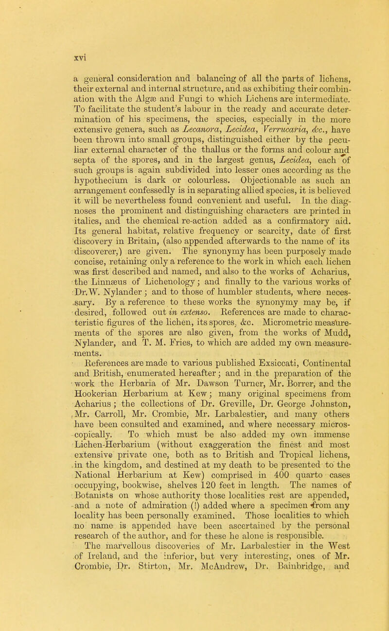 a general consideration and balancing of all the parts of lichens, their external aud internal structure, and as exhibiting their combin- ation with the Alg£e and Fungi to which Lichens are intermediate. To facilitate the student's labour in the ready and accurate deter- mination of his specimens, the species, especially in the more extensive genera, such as Lecanora, Lecidea, Verrucafia, &c, have been thrown into small groups, distinguished either by the pecu- liar external character of the thallus or the forms and colour and septa of the spores, and in the largest genus, Lecidea, each of such groups is again subdivided into lesser ones according as the hypothecium is dark or colourless. Objectionable as such an arrangement confessedly is in separating allied species, it is believed it will be nevertheless found convenient and useful. In the diag- noses the prominent and distinguishing characters are printed in italics, and the chemical re-action added as a confirmatory aid. Its general habitat, relative frequency or scarcity, date of first discovery in Britain, (also appended afterwards to the name of its discoverer,) are given. The synonymy has been purposely made concise, retaining only a reference to the work in which each lichen was first described and named, and also to the works of Acharius, the Linnaeus of Lichenology; and finally to the various works of Dr.W. Nylander ; and to those of humbler students, where neces- sary. By a reference to these works the synonymy may be, if desired, followed out in extenso. References are made to charac- teristic figures of the lichen, its spores. &c. Micrometric measure- ments of the spores are also given, from the works of Mudd, Nylander, and T. M. Fries, to which are added my own measure- ments. References are made to various published Exsiccati, Continental and British, enumerated hereafter; and in the preparation of the work the Herbaria of Mr. Dawson Turner, Mr. Borrer, and the Hookerian Herbarium at Kew; many original specimens from Acharius; the collections of Dr. Greville, Dr. George Johnston, fMr. Carroll, Mr. Crombie, Mr. Larbalestier, and many others have been consulted and examined, and where necessary micros- copically. To which must be also added my own immense Lichen-Herbarium (without exaggeration the finest and most extensive private one, both as to British and Tropical lichens, -in the kingdom, and destined at my death to be presented to the National Herbarium at Kew) comprised in 400 quarto cases occupying, bookwise, shelves 120 feet in length. The names of Botanists on whose authority those localities rest are appended, -and a note of admiration (!) added where a specimen ^from any locality has been personally examined. Those localities to which no name is appended have been ascertained by the personal research of the author, and for these he alone is responsible. Tho marvellous discoveries of Mr. Larbalestier in the West of Ireland, and the inferior, but very interesting, ones of Mr. Crombie, Dr. Stirton, Mr. McAndrew, Dr. Bainbridge, and