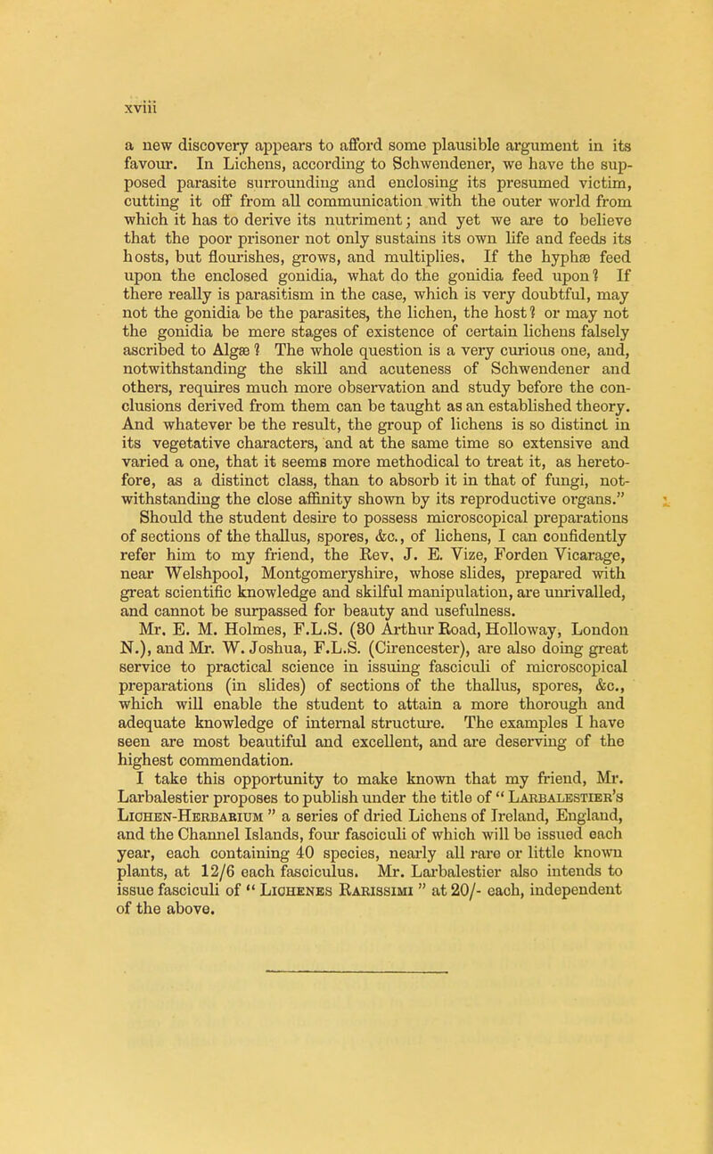 a new discovery appears to afford some plausible argument in its favour. In Lichens, according to Schwendener, we have the sup- posed parasite surrounding and enclosing its presumed victim, cutting it off from all communication with the outer world from which it has to derive its nutriment; and yet we are to believe that the poor prisoner not only sustains its own life and feeds its hosts, but flourishes, grows, and multiplies. If the hyphaB feed upon the enclosed gonidia, what do the gonidia feed upon? If there really is parasitism in the case, which is very doubtful, may not the gonidia be the parasites, the lichen, the host 1 or may not the gonidia be mere stages of existence of certain lichens falsely ascribed to Algae 1 The whole question is a very curious one, and, notwithstanding the skill and acuteness of Schwendener and others, requires much more observation and study before the con- clusions derived from them can be taught as an established theory. And whatever be the result, the group of lichens is so distinct in its vegetative characters, and at the same time so extensive and varied a one, that it seemB more methodical to treat it, as hereto- fore, as a distinct class, than to absorb it in that of fungi, not- withstanding the close affinity shown by its reproductive organs. Should the student desire to possess microscopical preparations of sections of the thallus, spores, &c, of lichens, I can confidently refer him to my friend, the Rev, J. E. Vize, Forden Vicarage, near Welshpool, Montgomeryshire, whose slides, prepared with great scientific knowledge and skilful manipulation, are unrivalled, and cannot be surpassed for beauty and usefulness. Mr. E. M. Holmes, F.L.S. (80 Arthur Road, Holloway, London N.), and Mr. W. Joshua, F.L.S. (Cirencester), are also doing great service to practical science in issuing fasciculi of microscopical preparations (in slides) of sections of the thallus, spores, &c, which will enable the student to attain a more thorough and adequate knowledge of internal structure. The examples I have seen are most beautiful and excellent, and are deserving of the highest commendation. I take this opportunity to make known that my friend, Mi*. Larbalestier proposes to publish under the title of  Larbalestier's Lichen-Herbarium  a series of dried Lichens of Ireland, England, and the Channel Islands, four fasciculi of which will bo issued each year, each containing 40 species, nearly all rare or little known plants, at 12/6 each fasciculus. Mr. Larbalestier also intends to issue fasciculi of  Liohenes Rarissimi  at 20/- each, independent of the above.