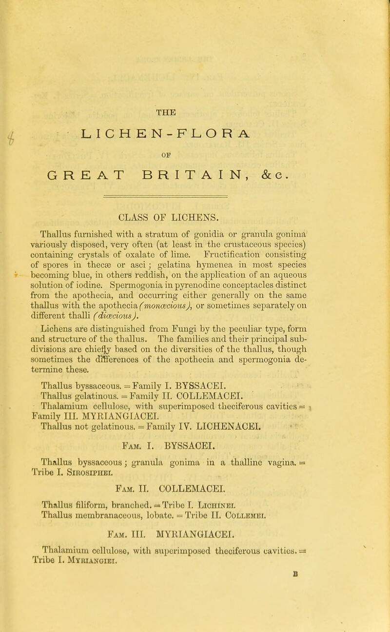 THE LICHEN-FLORA. OF GREAT BRITAIN, &e. CLASS OF LICHENS. Thallus furnished with a stratum of gonidia or granula goniina variously disposed, very often (at least in the crustaceous species) containing crystals of oxalate of lime. Fructification consisting of spores in thecse or asci; gelatina hymenea in most species becoming blue, in others reddish, on the application of an aqueous solution of iodine. Sperrnogonia in pyrenodine conceptacles distinct from the apothecia, and occurring either generally on the same thallus with the apothecia (monoecious), or sometimes separately on different thalli (diceciotisJ. Lichens are distinguished from Fungi by the peculiar type, form and structure of the thallus. The families and their principal sub- divisions are chiefjy based on the diversities of the thallus, though sometimes the differences of the apothecia and sperrnogonia de- termine these. Thallus byssaceous. = Family I. BYSSACEI. Thallus gelatinous. = Family II. COLLEMACEI. Thalamium cellulose, with superimposed theciferous cavities — Family III. MYRIANGIACEI. Thallus not gelatinous. = Family IV. LICHENACEI. Fam. I. BYSSACEI. Thallus byssaceous; granula gonima in a thalline vagina. = Tribe I. Sirosiphei. Fam. II. COLLEMACEI. Thallus filiform, branched. = Tribe I. Lichinei. Thallus membranaceous, lobate. = Tribe II. Collemei. Fam. III. MYRIANGIACEI. Thalamium cellulose, witli superimposed theciferous cavities. Tribe I. Myrianoiei. 1!