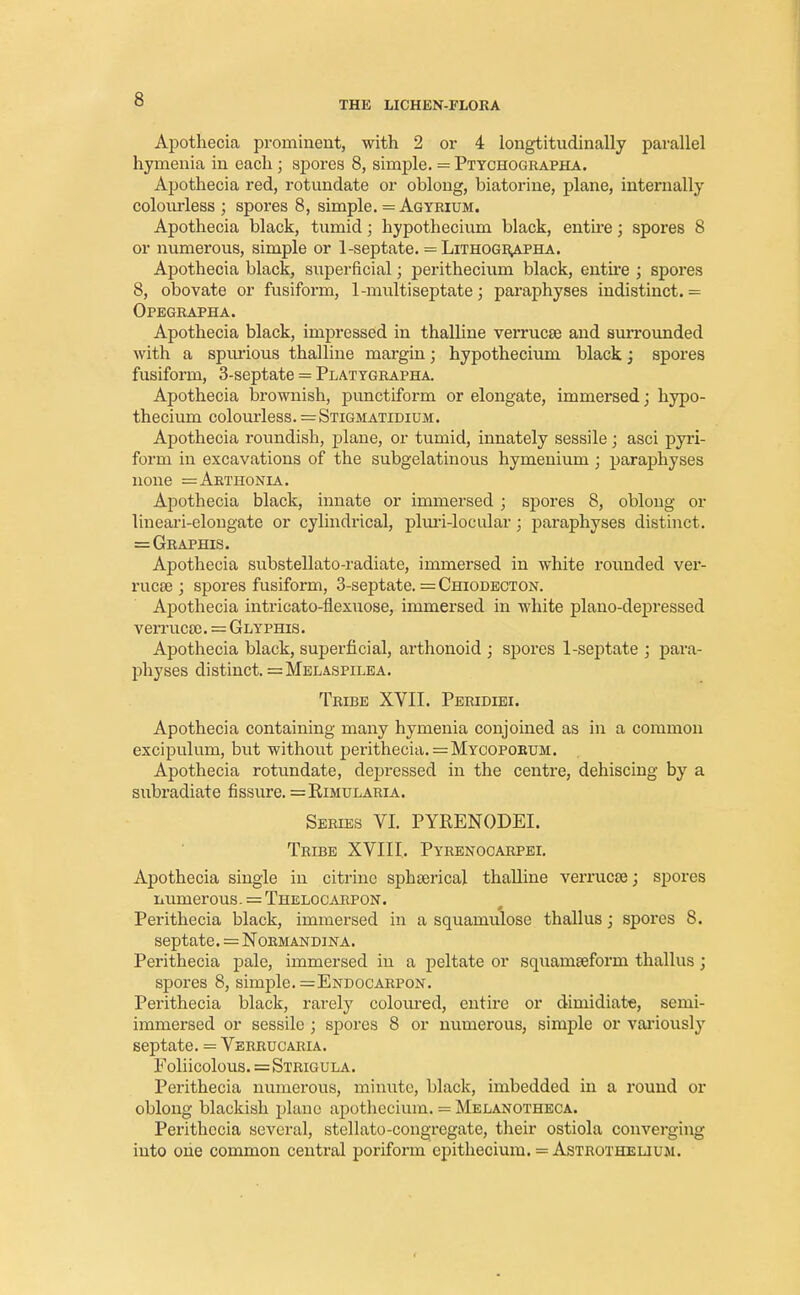 THE LICHEN-FLORA Apothecia prominent, with 2 or 4 longtitudinally parallel hymenia in each ; spores 8, simple. = Ptychographa. Apothecia red, rotundate or oblong, biatorine, plane, internally colourless ; spores 8, simple. = Agyrium. Apothecia black, tumid; hypothecium black, entire; spores 8 or numerous, simple or 1 -septate. = Lithographa. Apothecia black, superficial; perithecium black, entire ; spores 8, obovate or fusiform, 1-multiseptate ; paraphyses indistinct. = Opegrapha. Apothecia black, impressed in thalline verrucse and surrounded with a spurious thalline margin; hypothecium black; spores fusiform, 3-septate = Plattgrapha. Apothecia brownish, punctiform or elongate, immersed; hypo- thecium colourless. =Stigmatidium. Apothecia roundish, plane, or tumid, innately sessile ; asci pyri- form in excavations of the subgelatinous hymenium ; paraphyses none =Arthonia. Apothecia black, innate or immersed ; spores 8, oblong or lineari-elongate or cylindrical, pluri-locular; paraphyses distinct. =Graphis. Apothecia substellato-radiate, immersed in white rounded ver- rucse ; spores fusiform, 3-septate. = Chiodecton. Apothecia intricato-flexuose, immersed in white piano-depressed verruca). = Glyphis. Apothecia black, superficial, arthonoid ; spores 1-septate ; para- physes distinct. =Melaspilea. Tribe XVII. Peridiei. Apothecia containing many hymenia conjoined as in a common excipulum, but without perithecia.=My copoeum. Apothecia rotundate, depressed in the centre, dehiscing by a subradiate fissure. =Rimularia. Series VI. PYRENODEL Tribe XVIII. Pyrenocarpei. Apothecia single in citrine spheerical thalline verrucse; spores numerous. = Thelocarpon. Perithecia black, immersed in a squamulose thallus; spores 8. septate. = Normandina. Perithecia pale, immersed in a peltate or squameeform thallus; spores 8, simple. =Endocarpon. Perithecia black, rarely coloured, entire or dimidiate, semi- immersed or sessile ; spores 8 or numerous, simple or variously septate. = Verrucaria. Foliicolous. = Strigula. Perithecia numerous, minute, black, imbedded in a round or oblong blackish plane apothecium. = Melanotheca. Perithecia several, stellato-cougregate, their ostiola converging into one common central poriform epithecium. = Astrothelium.