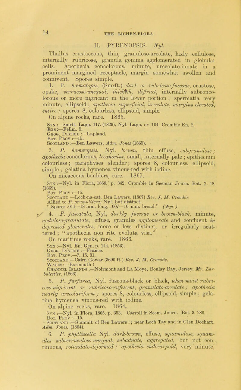 THE LICHEN-FLORA II PYRENOPSIS. Nyl. Thallus crustaceous, thin, granuloso-areolate, laxly cellulose, internally rubricose, granula gonima agglomerated in globular cells. Apothecia concolorous, minute, urceolato-innate in a prominent margined receptacle, margin somewhat swollen and connivent. Spores simple. 1. P. hosmatopis, (Smrft.) dark or rubricoso-fuscous, crustose, opake, verrucoso-unequal, thicktsh, diffract, internally subconco- lorous or more nigricant in the lower portion ; spermatia very minute, ellipsoid; apothecia superficial, urceolate, margins elevated, entire ; spores 8, colourless, ellipsoid, simple. On alpine rocks, rare. 1865. Syn :—Smrft. Lapp. 117. (1829). Nyl. Lapp. or. 104. Crombie En. 2. Exs:—Fellm. 5. Geog. Distbib :—Lapland. Bot. Pkov :—15. Scotland :—Ben Lawers. Adm. Jones (1865). 3. P. Iwmoeopsis, Nyl. brovm, thin effuse, subgranidose; apothecia concolorous, lecanorine, small, internally pale ; epithecium colomdess; paraphyses slender; spores 8, colourless, ellipsoid, simple ; gelatina hymenea vinous-red with iodine. On micaceous boulders, rare. 1867. Syn:—Nyl. in Flora, 1868.'- p. 342. Crombie in Seeman Journ. Bot. 7.48. (1869). Bot. Pkov :—15. Scotland —Loch-na-cat, Ben Lawers. (1867) Rev. J. M. Crombie Allied to P. grumulifera, Nyl. but distinct.  Spores .011—18 mm. long, .007—10 mm. broad. (Nyl.) 4. P. fuscatula, Nyl, darkly fuscous or brown-black, minute, nodidoso-granidate, effuse, granules agglomerate and confluent in depressed glomerules, more or less distinct, or irregularly scat- tered ; apothecia non rite evoluta visa. On maritime rocks, rare. 1866. Syn :—Nyl. En. Gen. p. 144. (1853). Geog. Distbib .—France. Bot. Pbov:—7. 15. 31. Scotland.—Cairn Go war (3690 ft.) Rev. J. M. Crombie. Wales :—Barmouth ! Channel Islands :—Noirmont and La Moye, Boulay Bay, Jersey. Mr. Lar bahstier. (1866). 5. P. furfurea, Nyl. fuscous-black or black, when moist rubri- coso-nigricant or rubricoso-7-iifescent, granulato-areolcde; apothecia nearly urceolariform ; spores 8, colourless, ellipsoid, simple ; gela- tina hymenea vinous-red with iodine. On alpine rocks, rare. 1864. Syn :—Nyl. in Flora, 1865. p. 353. Carroll in Seem. Journ. Bot. 3. 286. Bot. Pkov :—15. ■ Scotland :—Summit of Ben Lawers !; near Loch Tay and in Glen Dochart. Adm. Jones. (1864). 6. P. phylliscella Nyl. dark-brown, effuse, squamulose, squam- ules subverruculoso-unequal, subadnate, aggregated, hui not con- tinuous, rolimdcdo-dejbrmed; apothecia endocarpoid, very minute.