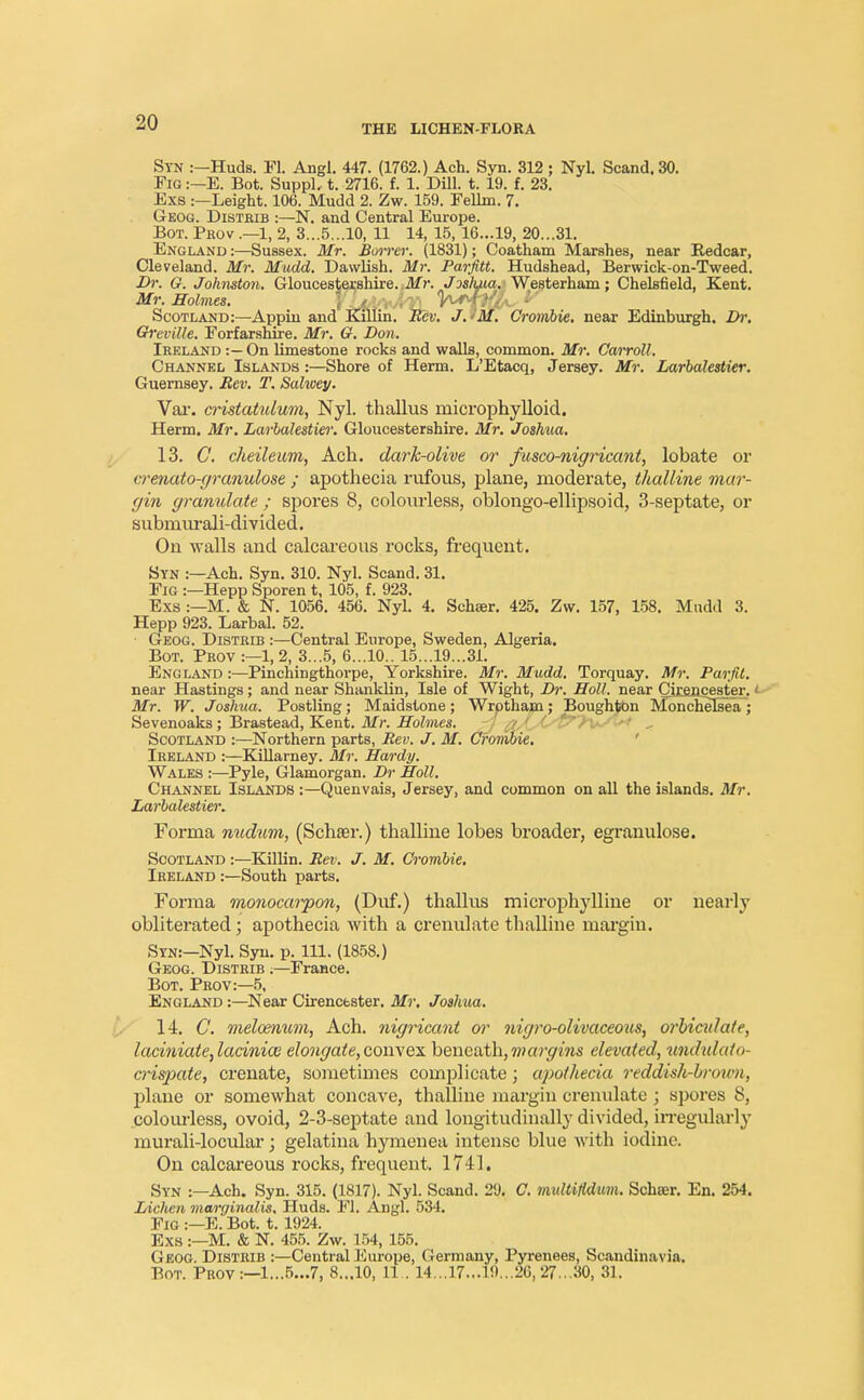 Stn :—Huds. Fl. Angl. 447. (1762.) Ach. Syn. 312; Nyl. Scand.30. Fig :—E. Bot. SuppL t. 2716. f. 1. Dill. t. 19. f. 23. Exs :—Leight. 106. Mudd 2. Zw. 159. Fellm. 7. Geog. Distrib :—N. and Central Europe. Bot. Prov .—1, 2, 3...5...10, 11 14, 15, 16...19, 20...31. England :—Sussex. Mr. Bower. (1831); Coatham Marshes, near Redcar, Cleveland. Mr. Mudd. Dawlish. Mr. Parfitt. Hudshead, Berwick-on-Tweed. Dr. G. Johnston. Gloucestershire. .Mr. Joshua. Westerham; ChelBfield, Kent. Mr. Holmes. YJjAyJrXL ^*PW ^ Scotland:—Appin and Killin. Rev. J.>M. Crombie. near Edinburgh. Dr. Greville. Forfarshire. Mr. G. Don. Ireland :—On limestone rocks and walls, common. Mr. Carroll. Channel Islands :—Shore of Herm. L'Etacq, Jersey. Mr. Larbalestier. Guernsey. Rev. T. Sahoey. Var. cristatulum, Nyl. thallus microphylloid. Herm. Mr. Larbalestier. Gloucestershire. Mr. Joshua. 13. C. cheileum, Ach. dark-olive or fusco-nigricant, lobate or wenato-granulose ; apothecia rufous, plane, moderate, tltalline mar- gin granulate ; spores 8, colourless, oblongo-ellipsoid, 3-septate, or submurali-divided. On walls and calcareous rocks, frequent. Syn :—Ach. Syn. 310. Nyl. Scand. 31. Fig :—Hepp Sporen t, 105, f. 923. Exs :—M. & N. 1056. 456. Nyl. 4. Schter. 425. Zw. 157, 158. Mudd 3. Hepp 923. Larbal. 52. Geog. Distrib :—Central Europe, Sweden, Algeria. Bot. Prov :—1, 2, 3...5, 6...10.. 15...19...31. England :—Pinehingthorpe, Yorkshire. Mr. Mudd. Torquay. Mr. Parfd. near Hastings; and near Shanklin, Isle of Wight, Dr. Holl. near Cirencester. < Mr. W. Joshua. Postling; Maidstone; Wrptham; Boughton Monchelsea; Sevenoaks; Brastead, Kent. Mr. Holmes. Scotland :—Northern parts, Rev. J. M. Crombie. Ireland :—Killarney. Mr. Hardy. Wales :—Pyle, Glamorgan. Dr Holl. Channel Islands :—Quenvais, Jersey, and common on all the islands. Mr. Larbalestier. Forma nudum, (Schaer.) thalline lobes broader, egranulose. Scotland :—Killin. Rev. J. M. Crombie. Ireland :—South parts. Forma monocarpon, (Duf.) thallus microphylline or nearly obliterated; apothecia with a crenulate thalline mai'giu. Stn:—Nyl. Syn. p. 111. (1858.) Geog. Distrib ;—France. Bot. Prov:—5, England :—Near Cirencester. Mr. Joshua. 14. C. meloenum, Ach. nigricant or nigro-olivaceous, orbiculate, laciniate,lacinia3 elongate, convex beneath, margins elevated, undulato- crispate, crenate, sometimes complicate; apothecia reddish-brown, plane or somewhat concave, thalline margin crenulate ; spores 8, colourless, ovoid, 2-3-septate and longitudinally divided, irregnlarly murali-locular; gelatina hymenea intense bine with iodine. On calcareous rocks, frequent. 1741. Syn :—Ach. Syn. 315. (1817). Nyl. Scand. 29. C. multiMum. Schser. En. 254. Liclien marginalis. Huds. Fl. Angl. 534. Fig :—E. Bot. 1.1924. Exs :—M. & N. 455. Zw. 154, 155. Geog. Distrib :—Central Europe, Germany, Pyrenees, Scandinavia.