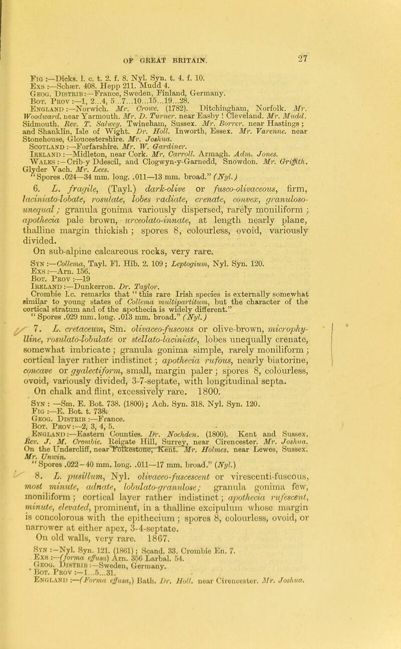 Fig :—Dicks. 1. c. t. 2. f. 8. Nyl. Syn. t. 4. f. 10. Exs :—Sclifer. 408. Hepp SELL Mudd 4. Geog. Uistrib:—France, Sweden, Finland, Germany. Bot. Prov :—1, 2...4, 5...7...10...15...19...28. England :—Norwich. Mr. Crowe. (1782). Ditchingham, Norfolk. Mr. Woodioard. near Yarmouth. Mr, D. Turner, near Easby ! Cleveland. Mr. Mudd. Sidmouth. Rev. T. Salwcy. Twineham, Sussex. Mr. Borrer. near Hastings ; and Shanklin, Isle of Wight. Dr. Holl. Inworth, Essex. Mr. Varenne. near Stonehouse, Gloucestershire. Mr. Joshua. Scotland :—Forfarshire. Mr. W. Gardiner. Ireland :—Midleton, near Cork. Mr. Carroll. Armagh. Adm. Jones. Wales :—Crib-y Ddescil, and Clogwyn-y-Garnedd, Snowdon. Mr. Griffith. Glyder Vach. Mr. Lees. {lSpores .024—34 mm. long. .011—13 mm. broad. (Nyl.) 6. L. fragile, (Tayl.) dark-olive or fusco-olivaceous, firm, laciniato-lobate, rosidate, lobes radiate, crenate, convex, granidoso- unequal; granula gonima variously dispersed, rarely moniliform ; apothecia pale brown, urceolato-innate, at length nearly plane, thalline margin thickish; spores 8, colourless, ovoid, variously divided. On sub-alpine calcareous rocks, very rare. Syn :—Collema, Tayl. Fl. Hib. 2. 109; Leptogium, Nyl. Syn. 120. Exs:—Am. 156. Bot. Prov :—19 Ireland :—Dunkerron. Dr. Taylor, Crombie I.e. remarks that this rare Irish species is externally somewhat similar to young states of Collema multipartitmn, but the character of the cortical stratum and of the apothecia is widely different. '* Spores .029 mm. long. .013 mm. broad. (Nyl.) / 7. L. cretacewm, Sm. olivaceo-fuscous or olive-brown, microphy- lline, rosidato-lobidate or stellato-laciniate, lobes unequally crenate, somewhat imbricate; granula gonima simple, rarely moniliform; cortical layer rather indistinct; apothecia rufous, nearly biatorine, concave or gyalectiform, small, margin paler; spores 8, colourless, ovoid, variously divided, 3-7-septate, with longitudinal septa. On chalk and flint, excessively rare. 1800. Syn : —Sm. E. Bot. 738. (1800); Ach. Syn. 318. Nyl. Syn. 120. Fig :—E. Bot. t. 738; Geog. Distrib :—France. Bot. Prov :—2, 3, 4, 5. . England :—Eastern Counties. Dr. Nochdcn. (1800). Kent and Sussex. Rev. J. M. Crombie. lleigate Hill, Surrey, near Cirencester. Mr. Joshua. On the Undercliff, nearTolkertOTleT^KIenf'. Mr. Holmes, near Lewes, Sussex. Mr. Unioin.  Spores .022 - 40 mm. long. .011—17 mm. broad. {Nyl.) 8. L. pusillum, Nyl. olivaceo-fuscescent or virescenti-fuscous, most minute, adnate, lobidato-granulose; granula gonima few, moniliform; cortical layer rather indistinct; apothecia ru/escent, minute, elevated, prominent, in a thalline excipuluin whoso margin is concolorous with the epithecium ; spores 8, colourless, ovoid, or narrower at either apex, 3-4-septate. On old walls, very rare. 1867. Syn :-Nyl. Syn. 121. (1861); Scand. 33. Crombie En. 7. Exa -.—(forma rjusa) Am. 356 Larbal. 54. Geog. Distrib :—Sweden, Germany. ' Bot. Prov :—1...5...31. England -.—(Forma effusa,) Bath. Dr. Holl. near Cirencester. Mr, Joshua.