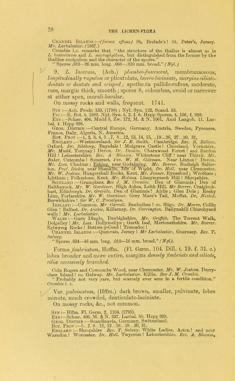 THE LICHEN-FLOE A Channel Islands :—(forma effusa) St. Brelade's! St. Peter's, Jersey. Mr. Larbalestier. (1867.) Crombie I.e. remarks that the structure of the thallus is almost as in L. biatorinum and L. microphyllum, but distinguished from the former by the thalline excipulum and the character of the spores.  Spores .018—26 mm. long. .008—.010 mm. broad. (Nyl.) 9. L. lacerum, (Ach.) 'plmnbeo-fnscesccnt, membranaceous, longitudinally rugulose or plicattdate, lacero-laciniate, margins ciliato- dentate or dentate and crisped; apothe^ia pallido-rufous, moderate, rare, margin thick, smooth; spores 8, colourless, ovoid or narrower at either apex, murali-locular. On mossy rocks and walls, frequent. 1741. Syn :-Ach. Prodr. 133. (1798) ; Nyl. Syn. 122, Scand. 33. Fig :—E. Bot. t. 1982. Nyl. Syn. t. 2. f. 6. Hepp Sporen. t. 106, f. 928. Exs : -Schaer. 404. Mudd 5, Zw. 172, M. & N. 1061. Anzi Langob. 11. Lar- bal. 4. Hepp 928. Geog. Distrib :—Central Europe, Germany, Austria, Sweden, Pyrenees, France, Italy, Algeria, N. America. Bot. Prov :—1, 2, 3, 4, 5...7, 8...12, 13, 14, 15, ...19...26, 27...30, 31, England .—Westmoreland. Sir J. E. Smith. Cambridge. Rev. R. Rellvan. Oxford. Br. Sibthorp. Baysdale ! Mulgrave Castle! Cleveland, Yorkshire, Mr. Mvdd. Torquay ! Devon. Dr. Deakiii. Charnwood Forest! and Bardon Hill ! Leicestershire. Rev. A. Bloxam. Whitestone Cliff ! near Thirsk. 71/?-. Baker. Cutcombe ! Somerset. J'ev. W. H. Coleman. Near Linton! Devon. Mr. Lies. Cheddar; Eshing, near Godalming. Mr. Borrer. Budleigh Salter- ton. Prof. Dickie, near SrTanEHhy Tsle TJFWight. Dr. Holl. near Cirencester. Mr. W. Joshua. Hungershall Rocks, Kent. Mr. Jenner. Eynesford ; Wrotham ; Ightham ; Folkestone, Kent. Mr. Holmes. Llanymynech Hill! Shropshire. Scotland :—Grampians. Rev J. M. Crombie. Den of Glammis; Den of Balthayock. Mr. W. Gardiner. High Ashes, Leith Hill. Mr Borrer. Craiglock- hart, Edinburgh. Dr. Oreville. Den of Glammis ? Airlie; Glen Dole ; Reeky Linn, Forfarshire. Mr. W. Gardiner. Grey Mare's Tail, Moffat. Dr. Nichol. Berwickshire ! Sir W. G. Trevelyan. Ireland :—Common. Mr. Carroll. Benbulben ! co. Sligo. Dr. Moore. Collin Glen ! Belfast, Dr. Dickie. Killarney. Dr. Carrington. Ballynakill Churchyard walls ! Mr. Larbalestier. Wales :—Garn Dingle, Denbighshire, Mr. Griffith. The Torrent Walk, Dolgelley ! Mr. Lees. Dollymellyn; Garth Isaf, Merionethshire. Mr. Borrer. Eglwyseg Rocks ! Bettws-y-Coed ! Tremadoc ! Channel Islands :—Quenvais, Jersey ! Mr Larbalestier, Guernsey. Rev. T, Salwey.  Spores .034—48 mm. long. .010—16 mm. broad. (Nyl). Forma firnbriatum, Hoffm. (Fl. Germ. 104. Dill. t. 19. f. 31. c.) lobes broader and more entire, margins densely fimbriate and ciliate, cilice excessively branched. Coin Rogers and Cowcombe Wood, near Cirencester. Mr. W. Joshua. Derry. clare Island ! co. Galway. Mr. Larbalest iei: Killin. Rev J. M. Crombie.  Probably not very Lrare, but scarcely ever seen in a fertile condition. Crombie I. c. Var. pulvinatum, (Hffm.) dark brown, smaller, pulvinate, lobes minute, much crowded, denticulato-laciniate. On mossy rocks, &c, not common. S?N:-Hffm. Fl. Germ. 2. 1104. (1795). Exs:—Schsr. 406. M. &N. 637. Larbal. 55. Hepp 929. Geog. Distrib :—Scandinavia, Germany, Switzerland. Bot. Prov:—5...7. 8...11, 12...16.. 28...30, 31. England :—Shropshire Rev. T. Sahocy. White Ladies, Aston! and near Warndon ! Worcester. Dr. Holl. Twycross! Leicestershire. Rev. A. Bloxamt