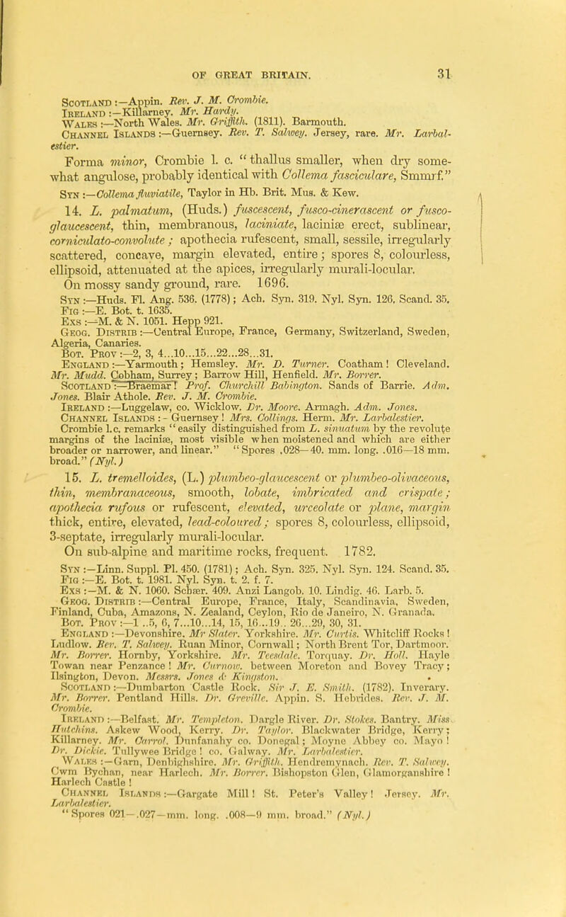 Scotland :— Appin. Rei: J. M. Crombie. Ireland :—KilWney. Mr. Hardy. Wales :—North Wales. Mr. Griffith. (1811). Barmouth. Channel Islands :—Guernsey. Rev. T. Salwey. Jersey, rare. Mr. Larhal- estier. Forma minor, Crombie 1. c. thallus smaller, when dry some- what angulose, probably identical with Collema fascicular e, Smmrf, Syn :—Collema fluviatile, Taylor in Hb. Brit. Mus. & Kew. 14 L. palmatum, (Huds.) fuscescent, fusco-cinerascent or fusco- glaucescent, thin, membranous, laciniate, laciniae erect, sublinear, corniculato-convolnte ; apothecia rufescent, small, sessile, irregularly scattered, concave, margin elevated, entire; spores 8, colourless, ellipsoid, attenuated at the apices, irregularly murali-locular. On mossy sandy ground, rare. 1696. Stn :—Huds. Fl. Ang. 536. (1778); Ach. Syn. 319. Nyl. Syn. 126. Scand. 35. Fig :—E. Bot. t. 1635. Exs :-^M. & N. 1051. Hepp 921. Geog. Distrib :—Central Europe, France, Germany, Switzerland, Sweden, Algeria, Canaries. Bot. Prov:-2, 3, 4...10...15...22...28...31. England :—Yarmouth; Hemsley. Mr. D. Turner. Coatham! Cleveland. Mr. Mudd. Cobham, Surrey; Barrow Hill, Henfield. Mr. Borrer. Scotland :—JBraemar T Prof. Churchill Babington. Sands of Barrie. A dm. Jones. Blair Athole. Rev. J. M. Crombie. Ireland :—Luggelaw, co. Wicklow. Dr. Moore. Armagh. Adm. Jones. Channel Islands : - Guernsey! Mrs. Collings. Herm. Mr. Larbaleslicr. Crombie I.e. remarks  easily distinguished from L. sinuatum by the revolute margins of the laciniae, most visible when moistened and which are either broader or narrower, and linear.  Spores .028—40. mm. long. .016—18 mm. broad. (Nyl.) 15. L. tremelloides, (L.) plumbeo-glaucescent or plumbeo-olivaceous, thin, membranaceous, smooth, lobate, imbricated and cristate; apothecia rufous or rufescent, elevated, urceolate or plane, margin thick, entire, elevated, lead-coloured; spores 8, colourless, ellipsoid, 3-septate, irregularly murali-locidar. On sub-alpine and maritime rocks, frequent. 1782. Syn :-Linn. Suppl. PI. 450. (1781); Ach. Syn. 325. Nyl. Syn. 124. Scand. 35. Fig :-E. Bot. t. 1981. Nyl. Syn. t. 2. f. 7. ' Exs :-M. & N. 1060. Scbaer. 409. Anzi Langob. 10. Lindig. 46. Larb. 5. Geog. Distrtb :—Central Europe, France, Italy, Scandinavia, Sweden, Finland, Cuba, Amazons, N. Zealand, Ceylon, Rio de Janeiro, N. Granada. Bot. Prov :—1 ..5, 6, 7...10...14, 15, 16...19.. 26...29, 30, 31. England :—Devonshire. Mr Slatrr. Yorkshire. Mr. Curtis. Whitcliff Rocks ! Ludlow. Rev. T. Salwey. Ruan Minor, Cornwall; North Brent Tor, Dartmoor. Mr. Boirer. Hornby, Yorkshire. Mr. Tecsdale. Torquay. Dr. Hall. Hayle To wan near Penzance ! Mr. Cttrnow. between Moreton and Bovey Tracy; Ilsington, Devon. Messrs. Jones <f' Kingston. Scotland :—Dumbarton Castle Rock. Sir J. E. Smith. (1782). Inverary. Mr. Borrer. Pentland Hills. Dr. Oreville. Appin. S. Hebrides. Rcr. J. M. Crombie. Ireland :---Belfast. Mr. Templeton. Dargle River. Dr. Stokes. Bantry. Miss Hylchins. Askew Wood, Kerry. Dr. Taylor. Blackwater Bridge, Kerry; Killarney. Mr. Carrol. Dunfanahy co. Donegal; Moyne Abbey co. Mayo ! Dr. Dickie. Tnllywee Bridge ! co. Galway. Mr. Larbalcstii r. Wales :—Garn, Denbighshire. Mr. Griffith. Hendremynach. Rer. T. Salwey. Cwm liychan, near Harlech. Mr. Borrer. Bishopston Glen, Olamorgansliire ! Harlech Castle ! Channel Islands :—Gargate Mill! St. Peter's Valley! Jersey. Mr. Larbalesticr. Spores 021-.027-mm. long. .008—9 mm. broad. (Nyl.)