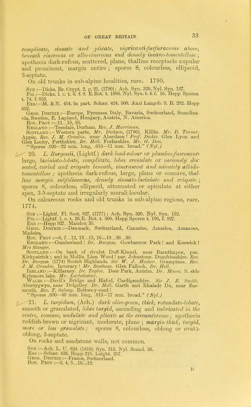 complicate, sinuate and plicate, nigricanti-furfuraceoits above, beneath cinereous or albo-cinereous and densely incano-tomenlellose; apothecia dark-rufous, scattered, plane, fchaUine receptacle cupular and prominent, margin entire; spores 8, colourless, ellipsoid, 3-septate. On old trunks in sub-alpine localities, rare. 1790. Syn :—Dicks. Br. Crypt. 2. p. 21. (1790); Ach. Syn. 320. Nyl. Syn. 127. Fig :—Dicks. L c. t. 6. f. 8. E.Bot. t. 1980. Nyl. Syn. t. 4. f. 16. Hepp Sporen t. 74. f. 652. Exs:—M. & N. 454. in part. Schser. 424. 500. Anzi Langob. 9. B. 292. Hepp 652. Geog. Distrib :—Europe, Pyrenees. Italy, Bavaria, Switzerland, Scandina- via, Sweden, E. Lapland, Hungary, Austria, N. America. Bot. Peov :—11...15, 16. England :—Teesdale, Durham. Rev. J. Harriman. Scotland :-Western parts, Mr. Dickson, (1790). Killin. Mr. D. Turner. Appin. Rev. J. M. Crombie. near Aberdeen ! Prof. Dickie. Glen Lyon apd Glen Lochy, Perthshire. Dr. Soil. Eorfarshire. Mr. G. Don. Spores .020-22 mm. long, .010—11 mm. broad. (Nyl.) 20. L. Burgessii, (Lightf.) dark lead-colour or ■plumbeo-fuscescent> large, laciniato-lobate, complicate, lobes crenulate or variously dis~ secteel, curled and crispate beneath, cinerascent and minutely albido- tomentellose; apothecia dark-rufous, large, plane or concave, thal- line margin subfoliaceous, densely sinuato-laciniate and crispate.; spores 8, colourless, ellipsoid, attenuated or apiculate at either apex, 3-5-septate and irregularly murali-locular. On calcareous rocks and old trunks in sub-alpine regions, rare. 1774. Syn :-Lightf. El. Scot. 827. (1777); Ach. Syn. 320. Nyl. Syn. 132. Pig :—Lightf. 1. c. t. 26.E. Bot. t. 300. Hepp Sporen t. 106. f. 927. Exs :—Hepp 927. Maudon 35. Geog. Distbd3 :—Denmark, Switzerland, Canaries, America, Amazons, IVXtiflcirsi Bot. Prov :-6, 7...12, 13...15, 16...19...26...30. England :—Cumberland ! Dr. Burgess. Gowbarrow Park ! and Keswick ! Mrs Stanger. Scotland :—On bank of rivulet Duff-Kinnel, near Barntimpen, par. Kirkpatrick ; and in Mollin Linn Wood ! par. Johnstone. Dumfriesshire. Rev. Dr. Burgess. (1774) Scotch Highlands. Sir W. J. Hooker. Grampians. Rev. J. M. Crombie. Inverary ! Mr. Bentham. Glen Ealloch. Dr. Holl. Ireland :— Killarney. Dr. Taylor. Deer Park, Antrim. Dr. Moore. S. side Kylemore lake. Mr. Larbalestier. Wales :—Devil's Bridge and Hafod, Cardiganshire. Sir J. E. Smith. Abertygwyn, near Dolgelley. Dr. Holl. Garth and Rhaisidr Du, near Bar- mouth. Rev. T. Salwey. Bettws-y-coed ! Spores .030—40 mm. long, .013-17 mm. broad. (Nyl.) 21. L. turgidum, (Ach.) dark olive-green, thick, rotundato-lobate, smooth or granulated, lobes turgid, ascending and imbricated in the centre, concave, undulate and plicate at the circumference; apothecia reddish-brown or nigricant, moderate, plane ; margin thick, turgid, more or less granulate; spores 8, colourless, oblong or ovato- oblong, 3-septate. On rocks and sandstone walls, not common. Syn :—Ach. L. U. 684. (1810). Syn. 313. Nyl. Scaud. 36. Exs:-Schffir. 433. Hepp 215. Leight. 257. Geog. Distrib :—France, Switzerland. Bot. Prov :—3, 4, 5...10...12. D