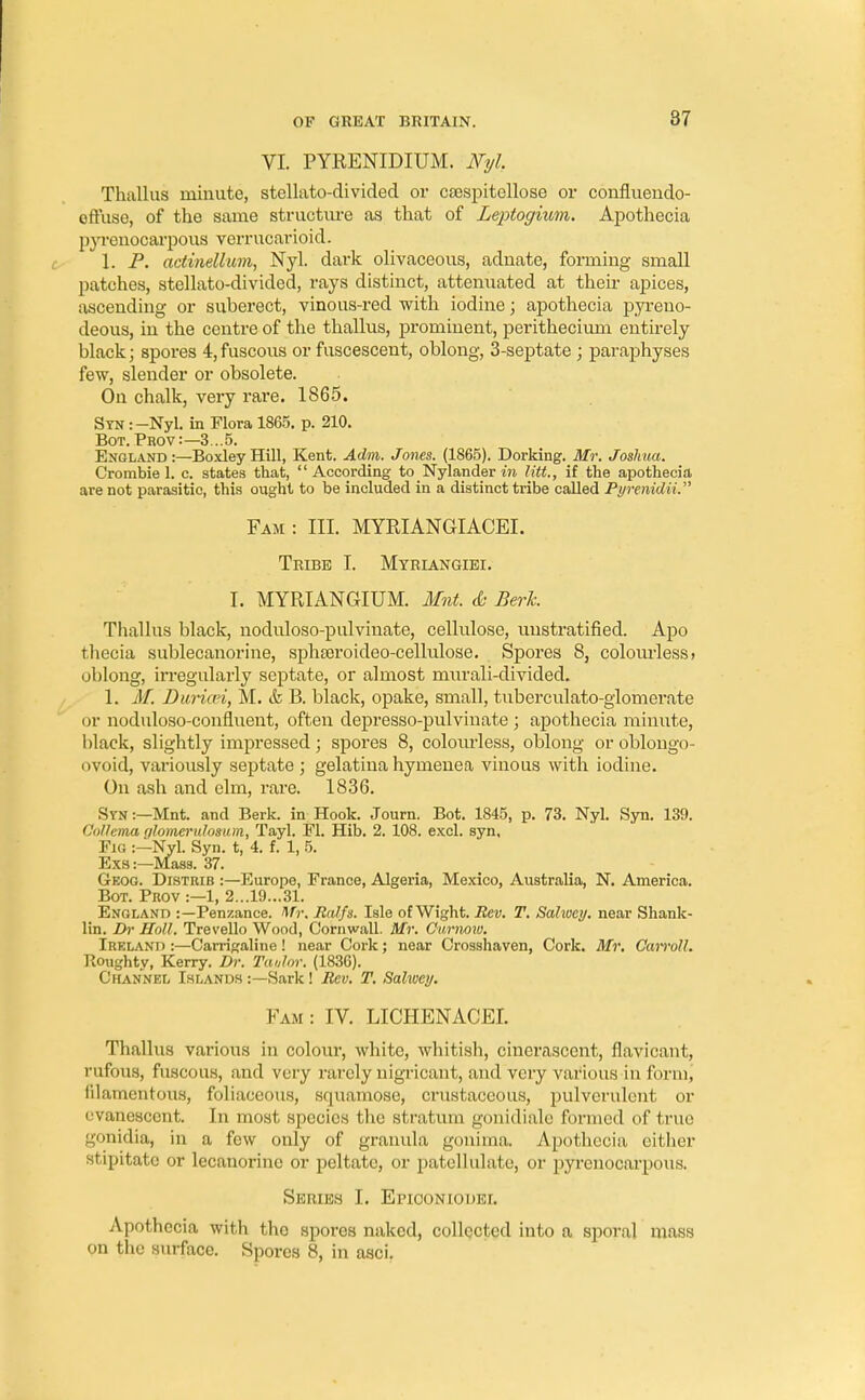 VI. PYRENIDIUM. Nyl. Thiillus minute, stellato-divided or csespitellose or confluendo- offuse, of the same structure as that of Leptogium. Apothecia pyrenocarpous verrucarioid. 1. P. actinellum, Nyl. dark olivaceous, adnate, forming small patches, stellato-divided, rays distinct, attenuated at their apices, ascending or suberect, vinous-red with iodine; apothecia pyreno- deous, in the centre of the thallus, prominent, perithecium entirely black; spores 4,fuscous or fuscescent, oblong, 3-septate ; paraphyses few, slender or obsolete. On chalk, very rare. 1865. Syn :-Nyl. in Flora 1865. p. 210. Bot. Prov:— 3... 5. England:—BoxleyHill, Kent. Adm. Jones. (1865). Dorking. Mr. Joshua. Crombiel. c. states that, According to Nylander in Utt., if the apothecia are not parasitic, this ought to be included in a distinct tribe called PyrenidiV Fam : III. MYRIANGIACEL Tribe I. Myriangiei. I. MYRIANGIUM. Mnt. & Berk. Thallus black, noduloso-pulvinate, cellulose, unstratified. Apo thecia sublecanorine, sphseroideo-cellulose. Spores 8, colourless > oblong, irregulai-ly septate, or almost murali-divided. 1. M. Duriai, M. & B. black, opake, small, tuberculato-glomerate or noduloso-confluent, often depresso-pulvinate ; apothecia minute, black, slightly impressed; spores 8, colourless, oblong oroblongo- ovoid, variously septate ; gelatina hymenea vinous with iodine. On ash and elm, rare. 1836. Syn:—Mnt. and Berk, in Hook. Journ. Bot. 1845, p. 73. Nyl. Syn. 139. Colhma glomerulosum, Tayl. Fl. Hib. 2. 108. excl. syn, Fig :—Nyl. Syn. t, 4. f. 1, 5. Exs:—Mass. 37. Geog. Distrib :—Europe, France, Algeria, Mexico, Australia, N. America. Bot. Prov :—1, 2...19...31. England :—Penzance. Mr. Ralfs. Isle of Wight. Rev. T. Sahoey. near Shank- lin. Dr Holl. Trevello Wood, Cornwall. Mr. Oimiow. Ireland :—Carrigaline ! near Cork; near Crosshaven, Cork. Mr. Carroll. Boughty, Kerry. Dr. Taulor. (1836). Channel Islands :—Sark! Rev. T. Sahoey. Fam : IV. LICHENACEI. Thallus various in colour, white, whitish, cinerasccnt, flavicant, rufous, fuscous, and very rarely nigricant, and very various in form, filamentous, foliaccous, squamose, crustaceous, pulverulent or evanescent. In most species the stratum gonidiale formed of true gonidia, in a few only of granula gonima. Apothecia either stipitatc or lecanorine or peltate, or patellulate, or pyrenocarpous. Series I. Epiconiodei. Apothecia with the spores naked, collected into a sporal mass on the surface. Spores 8, in asci.