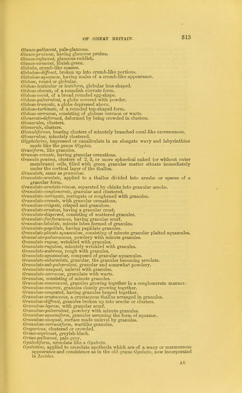 Olauco-paUcsccnt, pale-glaucous. Glauco-pruinose, having glaucous pruina. Glauco-rufescent, glaucous-reddish. Glauco-virescent, bluish-green. Glebulee, crumb-like masses. Glehnloxo-diffract, broken up into crumb-like portions. Glebuloso-squamose, having scales of a crumb-like appearance. Globose, round or globular. Globosolenticular or lentiform, globular lens-shaped. Globoso-obovate, of a roundish ouovate form. Globoso-ovoid, of a broad rounded egg-shape. Globoso-pulverulcnt, a globe covered with powder. Globoso-truncatc, a globe depressed above. Globoso-turbinate, of a rounded top-shaped form. Globoso-verrucose, consisting of globose verrucse or warts. Glomei-ato-defoivned, deformed by being crowded in clusters. Glomerules, clusters. Glomeruli, clusters. Glomuliferous, bearing clusters of minutely branched coral-like excrescences. Glomcimlosc, minutely clustered. Glypholecine, impressed or canaliculate in an elongate wavy and labyrinthine mode like the genus Glyphis. Gi'aniform, like granules. Granoso-crenate, having granular crenations. Granula gonima, clusters of 2, 3, or more sphserical naked (or without outer membrane) cells, filled with green granular matter situate immediately under the cortical layer of the thallus. Granulate, same as granulose. Granulato-areolate, applied to a thallus divided into areola? or spaces of a granular form, Granulato-areolato-rimose, separated by chinks into granular areolae. Granulato-conglomcrate, granular and clustered. Granulato-corrugate, corrugate or roughened with granules. Granulato-crenate, with granular crenations. Granuloso-crispatc, crisped and granulose. Granulato-crustose, having a granular crust. Granulato-dispersed, consisting of scattered granules. Granulato-furfuraceous, having granular scurf. Granuloso-lobulate, minute lobes formed of granules. Granulato-papillate, having papillate granules. Granulato-plicato squamulose, consisting of minute granular plaited squatnules. Granul ato-pulveraceous, powdery with minute granules. Granulato rugose, wrinkled with granules. Granulato-rugulose, minutely wrinkled with granules. Granulato-scabrous, rough with granules. Granulato-squamulose, composed of granular squamules. Granulato-subareolate, granular, the granules becoming areolate. Granulato-sub-pulverulent, granular and somewhat powdery. Granulato-unequal, unlevel with granules. Granulato-verrucose, granulate with warts. Granulose, consisting of minute granules. Granuloso-concrescent, granules growing together in a conglomerate manner. Gran uloso-concrete, granules closely growing together. Granuloso-congested, having granules heaped together, Granuloso-crustaccous, a crustaceous thallus arranged in granules. Granulnso-diffract, granules broken up into areolae or clusters. Gravuloso-leprose, with granular scurf. Granuloso-pulverulent, powdery with minute granules. Granuloso-squamiform, granules assuming the form of squamre. Granuloso-uncqital, surface made unlevel by granules. Granuloso-vcrrucceform, wartlike granules. Gregarious, clustered or crowded. Griseo-nigricant, greyish-black. (/riseo-pallcscent, pale-grey. Gyalccliform, urceolate like a Gyalccla. Gyalcctine, applied to urceolate apothecia which are of a waxy or marmoroous appearance and consistence as in the old genus Gyalccla, now incorporated in Lccidea. AtC