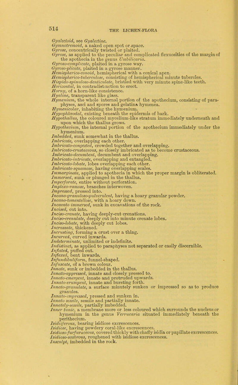 THE LICHEN-FLORA Gydlcctoid, see Gyalectine. Gymnotrcmoid, a naked open spot or space. Gyrose, concentrically twisted or plaited. Gyrosc, as applied to the peculiar and complicated flexuosities of the margin of the apothecia in the genus Umbilicaria. Gyroso-complicatc, plaited in a gyrose way. Gyroso-plicate, plaited in a gyrose manner. Hemispherico-conoid, hemispherical with a conical apex. Hemispherico-tuberculose, consisting of hemispherical minute tubercles. Hispido-spinuloso-denticulate, bristled with very minute spine-like teeth. Horizontal, in contradistinction to erect. Horny, of a horn-like consistence. Hyaline, transparent like glass. Hymenium, the whole internal portion of the apothecium, consisting of para- physes, asci and spores and gelatina hymenea. Hymenicolar, inhabiting the hymenium. Hypophlaodal, existing beneath the epidermis of bark. Hypothallus, the coloured mycelium-like stratum immediately underneath and upon which the thallus grows. Hypothecium, the internal portion of the apothecium immediately under the hymenium. Imbedded, sunk somewhat in the thallus. Imbricate, overlapping each other. Imbricato-congested, crowded together and overlapping. Imbricato-crustaceous, so closely imbricated as to become crustaceous. Imbricato-decumbenl, decumbent and overlapping. Imbricato-intricate, overlapping and entangled. Imbricato-lobate, lobes overlapping each other. Imbricato-squamose, having overlapping scales. Immarginale, applied to apothecia in which the proper margin is obliterated. Immersed, sunk or plunged in the thallus. Imperforate, entire without perforation. Implexo-ramose, branches interwoven. Impressed, pressed into. Incano-granuloso-pulverulent, having a hoary granular powder. Incano-tomentellose, with a hoary down. Incavato immersed, sunk in excavations of the rock. Incised, cut into. Inciso-crenate, having deeply-cut crenations. Inciso-crenulate, deeply cut into minute crenate lobes. Inciso-lobate, with deeply cut lobes. Incrassate, thickened. Incrusting, forming a crust over a thing. Incurved, curved inwards. Indeterminate, unlimited or indefinite. Indistinct, as applied to paraphyses not separated or easily discernible. Inflated, puffed out. Inflexed, bent inwards. Infundibuliform, funnel-shaped. Infuscate, of a brown colour. Innate, sunk or imbedded in the thallus. Innato-appressed, innate and closely pressed to. Innato-emergent, innate and protruded upwards. Innato-erumpent, innate and bursting forth. Innato-granulate, a surface minutely sunken or impressed so as to produce granules. Innato-impressed, pressed and sunken iD. Innato sessile, sessile and partially innate. Innately-sessile, partially imbedded. Inner tunic, a membrane more or less coloured which surrounds the nucleus or hymenium in the genus VciTucaria situated immediately beneath the perithecium. Isidiifcrous, bearing isidiose excrescences. Isidiose, having powdery coral-like excrescences. Isidioso-furfuraceous, covered thickly with chaffy isidia or papillate excrescences. Isidioso-scabrous, roughened with isidiose excrescences. Imculpt, imbedded in the rock.