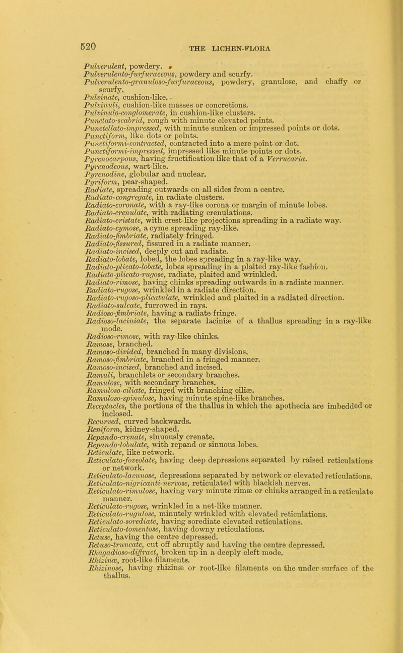 Pulverulent, powdery. • Pulvendento-furfuraceous, powdery and scurfy. Pulverulento-gramdoso-furfiiraceous, powdery, granulose, and chaffy or scurfy, Pulvinatc, cushion-like. Pulvinuli, cushion-like masses or concretions. Pulvinulo-conglomerate, in cushion-like clusters. Punctato-scabrid, rough with minute elevated points. Punctellato-impressed, with minute sunken or impressed points or dots. Punctiform, like dots or points. Punctiformi-contracted, contracted into a mere point or dot. Punctiformi-impressed, impressed like minute points or dots. Pyrenocarpous, having fructification like that of a Verrucaria. Pyrenodeous, wart-like. Pyrenodine, globular and nuclear. Pyriform, pear-shaped. Radiate, spreading outwards on all sides from a centre. Radiato-congregate, in radiate clusters. Radiato-coronate, with a ray-like corona or margin of minute lobes. Radiato-crenulate, with radiating crenulations. Radiato-cristate, with crest-like projections spreading in a radiate way. Radiato-cymose, a cyme spreading ray-like. Radiato-Jimbriate, radiately fringed. Radiato-fissured, fissured in a radiate manner. Radiato-incised, deeply cut and radiate. Radiato-lobate, lobed, the lobes spreading in a ray-like way. Radiato-plicato-lobate, lobes spreading in a plaited ray-like fashion. Radiato-plicato-ruffosc, radiate, plaited and wrinkled. Radiato-rimose, having chinks spreading outwards in a radiate manner. Radiato-rugose, wrinkled in a radiate direction. Radiato-rugoso-plicatulate, wrinkled and plaited in a radiated direction. Radiato-sulcate, furrowed in rays. Radioso-fimbriatc, having a radiate fringe. Radiosodaciniate, the separate latinise of a thallus spreading in a ray-like mode. Radioso-rimosc, with ray-like chinks. Ramose, branched. Ramoso-divided, branched in many divisions, Ramoso-fimhriate, branched in a fringed manner. Ramoso-incised, branched and incised. Ramuli, branchlets or secondary branches. Ramulose, with secondary branches. Ramuloso-ciliate, fringed with branching ciliae. Ramuloso-spinulose, having minute spine-like branches. Receptacles, the portions of the thallus in which the apothecia are imbedded or inclosed. Recurved, curved backwards. Reniform, kidney-shaped. Repando-crenate, sinuously crenate. Repando-lobulate, with repand or sinuous lobes. Reticulate, like Detwork. Reticulato-foveolate, having deep depressions separated by raised reticulations or network. Reticulatodacunose, depressions separated by network or elevated reticulations. Reticulato-nigricanti-nervose, reticulated with blackish nerves. Reticulato-rimulose, having very minute rimee or chinks arranged in a reticulate manner. Reticulato-rugose, wrinkled in a net-like manner. Reticulato-rugulose, minutely wrinkled with elevated reticulations. Reticulato-sorediate, having sorediate elevated reticulations. Reticulato-tomentose, having downy reticulations. Retusc, having the centre depressed. Retuso-truncatc, cut off abruptly and having the centre depressed. Rhagadioso-difiract, broken up in a deeply cleft mode. Rhizince, root-like filaments. Rhizinose, having rhizinre or root-like filaments on the under surface of the