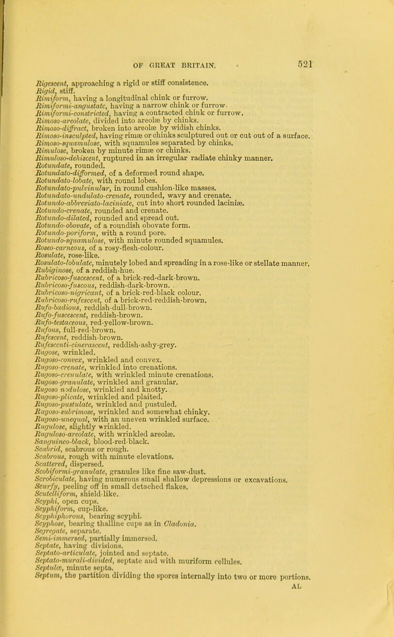 Rigescent, approaching a rigid or stiff consistence. Rigid, stiff. Rimiform, having a longitudinal chink or furrow. Rimiformi-angustatc, having a narrow chink or furrow Rimiformi-constricted, having a contracted chink or furrow. Rimoso-areolate, divided into areolae by chinks. Rimoso-diffract, broken into areolce by widish chinks. Rimoso-insculpted, having rimae or chinks sculptured out or cut out of a surface. Rimoso-squamulosc, with squamules separated by chinks. Rimulose, broken by minute rimae or chinks. Rimu/oso-dehiscent, ruptured in an irregular radiate chinky manner. Rotundate, rounded. Rotundato-difformed, of a deformed round shape. Rotundato-lobate, with round lobes. Rotundato-pulvinular, in round cushion-like masses. Rotundato-undulato-crenate, rounded, wavy and crenate. Rotundo-abbreviato-laciniate, cut into short rounded laciniae. Rotundo-crenate, rounded and crenate. Rotundo-dilated, rounded and spread out. Rotundo-obovate, of a roundish obovate form. Rotundo-porifoim, with a round pore. Rotundo-squamulose, with minute rounded squamules. Roseo-earneous, of a rosy-flesh-colour. Rosulate, rose-like. Rosulato-lobulate, minutely lobed and spreading in a rose-like or stellate manner, Rubiginose, of a reddish-hue. Rubricoso-fuscescent. of a brick-red-dark-brown. Rubricoso-fuacous, reddish-dark-brown. . Rubricoso-nigricant, of a brick-red-black colour. Rubricoso-rufescent, of a brick-red-reddish-brown. Rufo-bculious, reddish-dull-brown. Rufo-fuscescent, reddish-brown. Rufo-testaceous, red-yellow-brown. Rufous, full-red-brown. Rufescent, reddish-brown. Rufesccnti-cinerascent, reddish-ashy-grey. Rugose, wrinkled. Rugoso-convex, wrinkled and convex. Rugoso-crenate, wrinkled into crenations. Rugoso-crenulale, with wrinkled minute crenations. Rugoso-granulate, wrinkled and granular. Rugoso mdulose, wrinkled and knotty. Rugoso-plicate, wrinkled and plaited. Rugoso-pustulate, wrinkled and pustuled. Rugoso-suhrimose, wrinkled and somewhat chinky. Rugoso-uneqiud, with an uneven wrinkled surface. Rugulose, slightly wrinkled. Rwjidoso-arcolate, with wrinkled areolaa. Sanguineo-black, blood-red-black. Scabrid, scabrous or rough. Scabrous, rough with minute elevations. Scattered, dispersed. Scobiformi-granulate, granules like fine saw-dust. Scrobiculate, having numerous small shallow depressions or excavations. Scurfy, peeling off in small detached flakes. Scutelliform, shield-like. Scyphi, open cups. Scyphiform, cup-like. Scyphiphurous, bearing scyphi. Scyphose, bearing thalline cups as in Cladonia. Segregate, separate. Semi-immersed, partially immersed. Septate, having divisions. Septato-arliculatc, jointed and septate. Scptato-murali-dividcd, septate and with muriform cellules. Septula, minute septa. Septum, the partition dividing the spores internaUy into two or more portions.