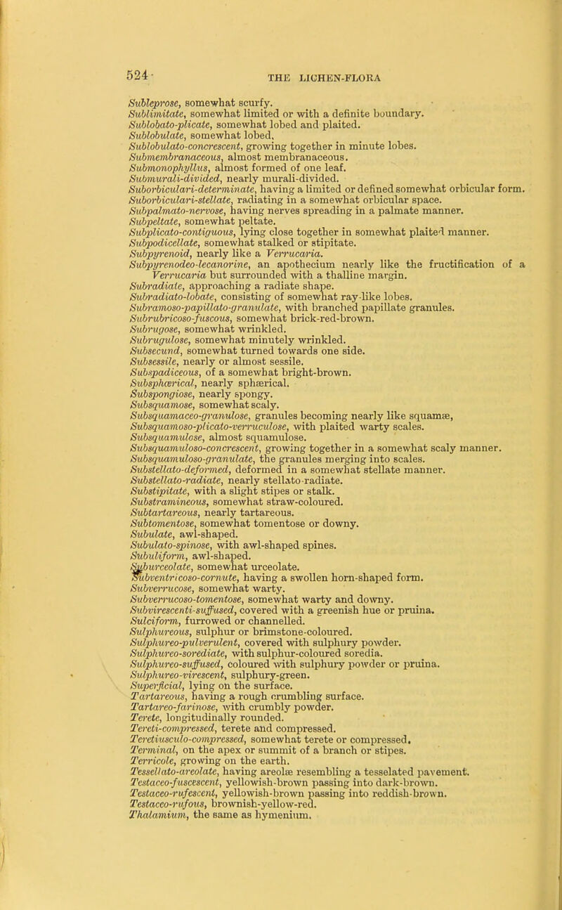 524- Sublcprosc, somewhat scurfy. Sublimitate, somewhat limited or with a definite boundary. Sublobato-plicate, somewhat lobed and plaited. Sublobulate, somewhat lobed, Sublobulato-concrescent, growing together in minute lobes. Submcmbranaccous, almost membranaceous. Submonophyllus, almost formed of one leaf. Submurali-divided, nearly murali-divided. Suborbiculari-determinate, having a limited or defined somewhat orbicular form. Suborbiculari-stellate, radiating in a somewhat orbicular space. Subpalmato-nervose, having nerves spreading in a palmate manner. Subpeltate, somewhat peltate. Subplicato-contiguous, lying close together in somewhat plaited manner. Subpodicellate, somewhat stalked or stipitate. Subpyrenoid, nearly hike a Verrucaria. Subpyrenodeo-lecanorine, an apothecium nearly like the fructification of a Vei'rucaria but surrounded with a thalline margin. Subradiate, approaching a radiate shape. Subradiato-lobate, consisting of somewhat ray like lobes. Subramoso-papillato-granulate, with branched papillate granules. Subrubricoso-fuscous, somewhat brick-red-brown. Subrugose, somewhat wrinkled. Subrugulosc, somewhat minutely wrinkled. Subsecund, somewhat turned towards one side. Subsessile, nearly or almost sessile. Sub.tpadiceous, of a somewhat bright-brown. Subsphcerical, nearly sphserical. Subspongiose, nearly spongy. Subsquamose, somewhat scaly. Subsquamaceo-granulose, granules becoming nearly like squamse, Subsquamoso-pHcato-verruculose, with plaited warty scales. Subsquamulose, almost squamulose. Subsquamuloso-concrescent, growing together in a somewhat scaly manner. Subsquamuloso-granulate, the granules merging into scales. Substellatu-deformed, deformed in a somewhat stellate manner. Substellato-radiate, nearly stellato-radiate. Substipitate, with a slight stipes or stalk. Substramineous, somewhat straw-coloured. Subtartareous, nearly tartareous. Subtomentose, somewhat tomentose or downy. Subulate, awl-shaped. Subulato-spinose, with awl-shaped spines. Subuliform, awl-shaped. Suburceolate, somewhat urceolate. Subventricoso-cornute, having a swollen horn-shaped form. Subverrucose, somewhat warty. Subverrucoso-tomentose, somewhat warty and downy. Subvirescenti-suffused, covered with a greenish hue or pruina. Sulciform, furrowed or channelled. Sulphureous, sulphur or brimstone-coloured. Sulphureo-pulverulent, covered with sulphury powder. Sulphurco-sorediate, with sulphur-coloured soredia. Sulphureo-suffused, coloured with sulphury powder or pruina. Sulphureo-virescent, sulphury-green. Superficial, lying on the surface. Tartareous, having a rough crumbling surface. Tartareo-farinose, with crumbly powder. Terete, longitudinally rounded. Tereti-compressed, terete and compressed. Teretiuscido-comprcsscd, somewhat terete or compressed. Terminal, on the apex or summit of a branch or stipes. Terricole, growing on the earth. Tesscllato-areolate, having areola resembling a tesselated pavement. Tcstaceo-fuscescent, yellowish-brown passing into dark-brown. Testaceo-rufcsccni, yellowish-brown passing into reddish-brown. Testacco-rufous, brownish-yellow-reu. Thatamium, the same as hymenium.