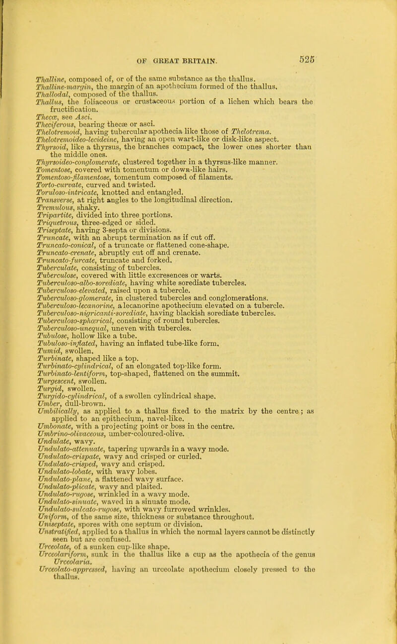 ThaUine, composed of, or of the same substance as the thallus. Thalline-margin, the margin of an apothecium formed of the thallus. Thallodal, composed of the thallus. Thallus, the foliaceous or crusfcaceoiw portion of a lichen which bears the fructification. Thecce, see Asci. Theciferous, bearing thecae or asci. Thelotremoid, having tubercular apothecia like those of Thclotrema. Thelotremoideo-lecideine, having an open wart-like or disk-like aspect. Thyrsoid, like a thyrsus, the branches compact, the lower ones shorter than the middle ones. Thyrsoideo-conglomerate, clustered together in a thyrsus-like manner. Tomentose, covered with tomentum or down-like hairs. Tomentoso-filamentose, tomentum composed of filaments. Torto-curvate, curved and twisted. Toruloso-intricate, knotted and entangled. Transverse, at right angles to the longitudinal direction. Tremulous, shaky. Tripartite, divided into three portions. Triquetrous, three-edged or sided. Triseptate, having 3-septa or divisions. Truncate, with an abrupt termination as if cut off. Truncato-conical, of a truncate or flattened cone-shape. Truncato-crenate, abruptly cut off and crenate. Truncato-furcate, truncate and forked. Tuberculate, consisting of tubercles. Tuberculose, covered with little excresences or warts. Tuberculoso-albo-sorediate, having white sorediate tubercles. Tuberculoso-elevated, raised upon a tubercle. Tuberculoso-glomerate, in clustered tubercles and conglomerations. Tuber culoso-lecanwinc, a lecanorine apothecium elevated on a tubercle. Tuberculoso-nigricanli-sorediate, having blackish sorediate tubercles. Tuberculoso-sphmrical, consisting of round tubercles. Tuberculoso-unequal, uneven with tubercles. Tubulose, hollow like a tube. Tubuloso-inflated, having an inflated tube-like form. Tumid, swollen. Turbinate, shaped like a top. Turbinato-cylindrical, of an elongated top-like form. Turbinato-lentifoitn,, top-shaped, flattened on the summit. Turgescent, swollen. Turgid, swollen. Turgido-cylindrical, of a swollen cylindrical shape. Umber, dull-brown. Umbilically, as applied to a thallus fixed to the matrix by the centre; as applied to an epithecium, navel-like. Umbonate, with a projecting point or boss in the centre. Umbrino-olivaceous, umber-coloured-olive. Undulate, wavy. Undulato-attenuate, tapering upwards in a wavy mode. Undulato-crispate, wavy and crisped or curled. Undulato-crisped, wavy and crisped. Undulato-lobate, with wavy lobes. Undulato-planc, a flattened wavy surface. Undulato-plicate, wavy and plaited. Undulato-rugose, wrinkled in a wavy mode. Undulato-sinuatc, waved in a sinuate mode. Undulato-sulcato-rugose, with wavy furrowed wrinkles. Uniform, of the same size, thickness or substance throughout. Uniseptate, spores with one septum or division. Unratified, applied to a thallus in which the normal layers cannot be distinctly seen but are confused. Urccolate, of a sunken cup-like shape. Urceolariform, sunk in the thallus like a cup as the apothecia of the genus Urceolaria. Urccolato-apprcsscd, having an urceolato apothecium cloBoly pressed to the thallus.