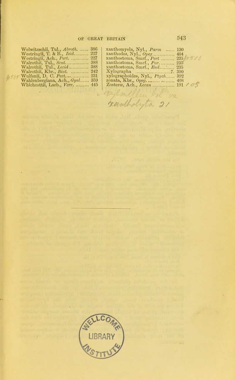 Welwitzschii, Tul., Abroth 386 Westringii, T. &B., laid 227 Westringii, Ach., Pert 227 Walrothii, Tul., Scut 388 Walrothii, Tul., Lecid 388 Walrothii, Kbr., Biat 242 Wulfenii, D. C. Pert 231 Wahlenbergiana, Ach., Gyal 359 Whichcottii, Larb., Veir 445 xanthomyela, Nyl., Parm 130 xanthodes, Nyl., Opeg 404 . xanthostoma, Smrf., Pert 235 xanthostoma, Smrf., Por 235 xanthostoma, Sinrf., End 235 Xylographa 7. 390 xylographoides, Nyl., Ptych 392 zonata, Kbr,, Opeg 408 Zosterse, Ach., Lecan 191 / Op : . •