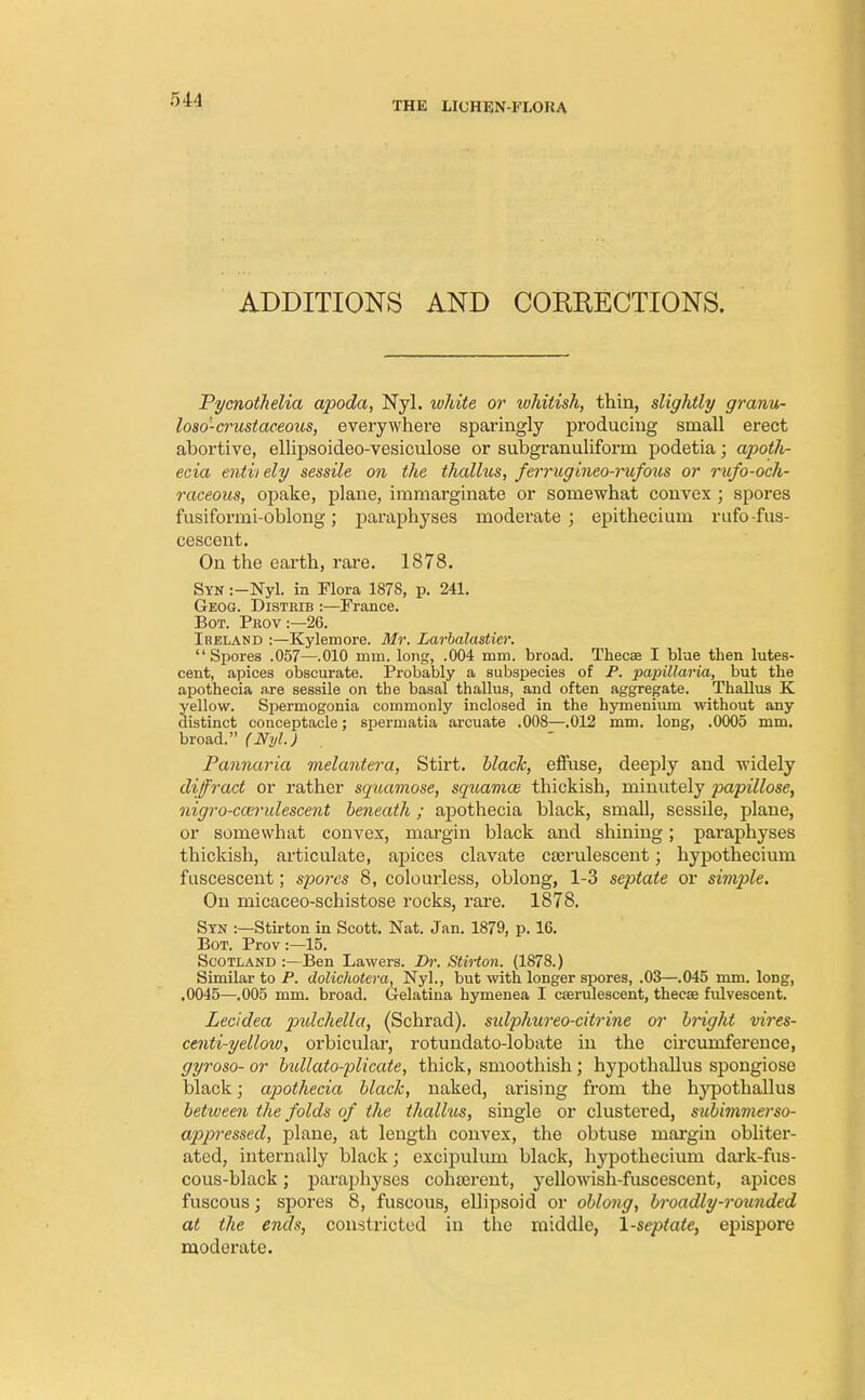 THE LICHEN-FLORA ADDITIONS AND CORRECTIONS. Pycnothelia apoda, Nyl. white or whitish, thin, slightly granu- losa-crustaceous, everywhere sparingly producing small erect abortive, ellipsoideo-vesiculose or subgranuliform podetia; apoth- ecia entii ely sessile on the thallus, ferrugineo-rufous or rufo-och- raceous, opake, plane, immarginate or somewhat convex ; spores fusiformi-oblong; paraphyses moderate; epitheciuin rufofus- cescent. On the earth, rare. 1878. Syn :—HyL in Flora 1878, p. 241. Geog. Disteib :—France. Bot. Prov:—26. Ireland :—Kylemore. Mr. Larbalastier. Spores .057—.010 mm. long, .004 mm. broad. Thecaa I blue then lutes- cent, apices obscurate. Probably a subspecies of P. papillaria, but the apothecia are sessile on the basal thallus, and often aggregate. Thallus K yellow. Spermogonia commonly inclosed in the hyinenium without any distinct conceptacle; spermatia arcuate .008—.012 mm. long, .0005 mm. broad. (Nyl.) Pannaria melantera, Stirt. black,, effuse, deeply and widely diffract or rather squamose, squamos thickish, minutely papillose, nigro-ccerulescent beneath; apothecia black, small, sessile, plane, or somewhat convex, margin black and shining; paraphyses thickish, articulate, apices clavate cferulescent; hypothecium fuscesceut; spores 8, colourless, oblong, 1-3 septate or simple. On micaceo-schistose rocks, rare. 1878. Syn :—Stirton in Scott. Nat. Jan. 1879, p. 16. Bot. Prov :—15. Scotland :—Ben Lawers. Dr. Stirton. (1878.) Similar to P. dolichotera, Nyl., but with longer spores, .03—.045 mm. long, .0045—.005 mm. broad. Gelatina hymenea I caerulescent, thecae fulvescent. Lecidea pidchella, (Schrad). sidphureo-citrine or bright vires- centi-yellow, orbicular, rotundato-lobate in the ch-cumference, gyroso- or bidlato-plicate, thick, smoothish; hypothallus spongiose black; apothecia black, naked, arising from the hypothallus between the folds of the thallus, single or clustered, subimmerso- appressed, plane, at length convex, the obtuse margin obliter- ated, internally black; excipulum black, hypothecium dark-fus- cous-black ; paraphyses cohterent, yellowish-fuscescent, apices fuscous; spores 8, fuscous, ellipsoid or oblong, broadly-rounded at the ends, constricted in the middle, 1-septale, epispore moderate.