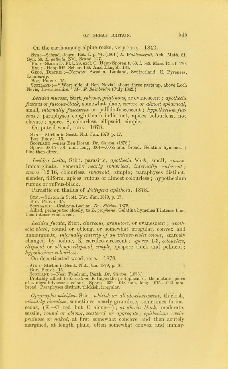 On the earth among alpine rocks, very rare. 1842. Syn:—Schrad. Journ. Bot. I. p. 74. (1801.) L. Wahlenberyii, Ach. Meth. 81. Syn. 50. L. galbula, Nyl. Scand. 247. Fig :— Sturm D. Fl. t. 28. excl. C. Hepp Sporen t. 63. f. 549. Mass. Rio. f. 170. Exs :—Hepp 542. Schajr. 166. Anzi Langob. 134. Geog. Distrib :—Norway, Sweden, Lapland, Switzerland, E. Pyrenees, Lombardy. Bot. Prov :—15. Scotland :— West side of Ben Nevis ! about three parts up, above Loch Nevis, Invernesshire. Mr. F. Bainbrklge (July 1842.) Lecidea mucosa, Stirt. fulvous, gelatinous, or evanescent; apothecia fuscous or fuscous-black, somewhat plane, convex or almost sphcerical, small, internally fuscescent or pallido-fuscescent; hypothecium fus- cous ; paraphyses conglutinate indistinct, apices colourless, not clavate ; spores 8, colourless, ellipsoid, simple. • On putrid wood, rare. 1878. Syn :—Stirton in Scott. Nat. Jan. 1879 p. 17. Bot. Prov :—15. Scotland :—near Ben Doran. Dr. Stirton. (1878.) Spores .0075—.01 mm. long, .004—.0055 mm. broad. Gelatina hymenea I blue then dirty. Lecidea insita, Stirt. parasitic, apothecia black, small, convex, immarginate. generally nearly sphcerical, internally rufescent ; spores 12-16, colourless, sphaeroid, simple; paraphyses distinct, slender, filiform, apices rufous or almost colourless ; hypothecium rufous or rufous-black. Parasitic on thallus of Peltigera aphthosa, 1878. Syn :—Stirton in Scott. Nat. Jan. 1879, p. 17. Bot. Prov :—15. Scotland :—Craig-na-Lochan. Dr. Stirton. 1878. Allied, perhaps too closely, to L, geophana. Gelatina hymenea I intense-blue, then intense-vinous-red. Lecidea fucata, Stirt. cinereous, granulose, or evanescent ; apoth- ecia black, round or oblong, or somewhat irregular, convex and immarginate, internally entirely of an intense-violet colour, scarcely changed by iodine, K cffiruleo-virescent; spores 1-3, colourless, ellipsoid or oblongo-ellipsoid, simple, epispore thick and pellucid; hypotliecium colourless. On decorticated wood, rare. 1878. Syn :- Stirton in Scott. Nat. Jan. 1879, p. 16. Bot. Prov:—15. Scotland :—Near Tyndrum, Perth. Dr. Stirton. (1878.) Probably allied to L. melina. K tinges the protoplasm of the mature spores of a nigro-fulvaceous colour. Spores .032—.048 mm. long, .015—.022 mm. broad. Paraphyses distinct, thickish, irregular. Opegrapha mirifica, Stirt, whitish or albido-cinerascent, thickish, minutely rimulose, sometimes nearly granulose, sometimes farina- ceous, (K —C red but C alone—) ; apothecia black, moderate, sessile, round or oblong, scattered or aggregate; epitheemm cwsio- pruinose or naked, at first somewhat concave and then acutely margined, at length plane, often somewhat convex and immar-