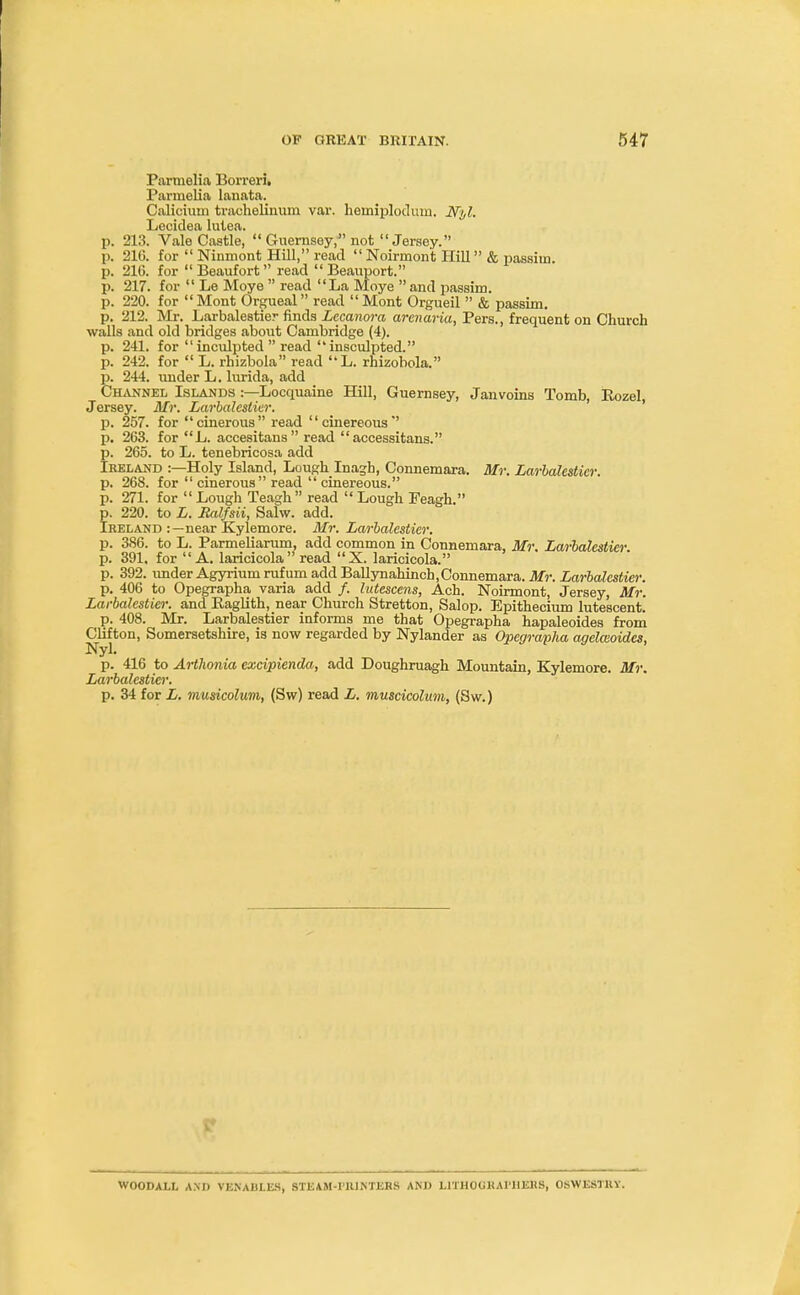 Parmelia Borreri. Parmelia lanata. Caliciurn trachelinum var. homiplodmn. Nyl. Lecidea lutea. p. 213. Vale Castle,  Guernsey, not  Jersey. p. 210. for  Ninmont Hill, read  Noirmont Hill & passim p. 21G. for Beaufort read Beauport. p. 217. for  Le Moye  read La Moye  and passim, p. 220. for Mont Orgueal read Mont Orgueil  & passim, p. 212. Mr. Larbalestier finds Lecanora armaria, Pers., frequent on Church walls and old bridges about Cambridge (4). p. 241. for  inculpted  read  insculpted. p. 242. for  L. rhizbola read L. rhizobola. p. 244. under L. lurida, add Channel Islands :—Locquaine Hill, Guernsey, Janvoins Tomb, Rozel, Jersey. Mr. Larbalestier. p. 257. for cinerous read cinereous p. 263. for L. accesitans read accessitans. p. 265. to L. tenebricosa add Ireland :—Holy Island, Lough Inagh, Connemara. Mr. Larbalestier. p. 268. for  cinerous read  cinereous. p. 271. for  Lough Teagh read  Lough Feagh. p. 220. to L. Ralfsii, Salw. add. Ireland :—near Kylemore. Mr. Larbalestier. p. 386. to L. Parmieliarum, add common in Connemara, Mr. Larbalestier. p. 391. for A. laricicola read X. laricicola. p. 392. imder Agyriumrufum add Ballynahinch, Connemara. Mr. Larbalestier. p. 406 to Opegrapha varia add /. lutescens, Ach. Noirmont, Jersey, Mr. Larbalestier. and Eaglith, near Church Stretton, Salop. Epithecium lutescent. p. 408. Mr. Larbalestier informs me that Opegrapha hapaleoides from Clifton, Somersetshire, is now regarded by Nylander as Opegrapha agelmoides, Nyl. p. 416 to Arthonia excipienda, add Doughruagh Mountain, Kylemore. Mr. Larbalestier. p. 34 for L. musicolum, (Sw) read L. muscicolum, (Sw.) WOODALL AM) VENAHLES, STEAM-l'RINTERS AND LITHOGRAPHERS, OSWESTRY.