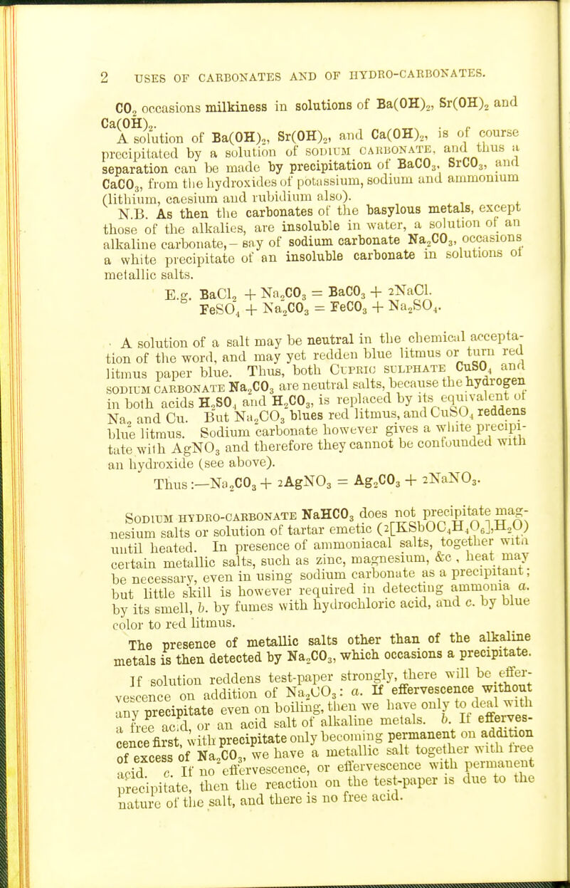 CO, occasions milkiness in solutions of BaCOH),, Sr(0H)2 and Ca(OH),. . A solution of Ba(OH),, Sr(OH)„ and Ca(OH)„ is of course precipitated by a solution of soincM CAiuiONATE, and tlms a separation can be made by precipitation ot BaCOj. SrCOa, and CaC03, from the hydroxides (jf potassium, sodium and ammonium (lithium, caesium and rubidium also). N B As then tlie carbonates of tlie basylous metals, except those of the alkalies, are insoluble in water, a solution of an alkaline carbonate, - say of sodium carbonate NaoCOj occasions a white precipitate of an insoluble carbonate m solutions oi metallic salts. E BaCla + NaoCOj = BaCOj + 2NaCl. FeSO, + Na;C03 = FeCOa + Na^SO,. ■ A solution of a salt may be neutral in the chemical accepta- tion of the word, and may yet redden blue litmus or turn red litmus paper blue. Thus, both Cuprio sulphate CuSO^ and SODILM CARBONATE Na.COs are neutral salts, because thebydrogen in both acids H,SO,, and H.CO,, is replaced by ^ « t^q^'^-^l^^* Na, and Cu. But Na.COj blues red litmus, and CuSO^ reddens blue litmus. Sodium carbonate however gives a white precipi- tate with AgNOs and therefore they cannot be confounded with an hydroxide (see above). Thus:—Na„C03+ 2AgN03 = Ag^COj + 2NaN03. Sodium hydro-carbonate NaHCOg ^oes not precipitate mag- nesium salts or solution of tartar emetic (2[KbbUL4±l,Ue i,ii2U) until heated. In presence of ammoniacal salts, together witn certain metallic salts, such as zinc, magnesium, &c, beat may be necessary, even in using sodium carbonate as a precipitant; but little skill is however required in detectuig ammonia a. by its smell, 5. by fumes with hydrochloric acid, and c. by blue color to red litmus. The presence of metaUic salts other than of the alkaline metals is then detected by Na.COj, which occasions a precipitate. If solution reddens test-paper strongly, there will be effer- ve ence on addition of Na.,003: a. If effervescence without Inv precipitate even on boiling, then we have only to deal w ith a Le ac d, or an acid salt of alkaline metals. 6 If efferves- cence first vith precipitate only becoming permanent on addition of excess of Na CO3, we have a metallic salt together with tree fcid ' If no efiv'rvescence, or eiiervescence with permanent Secipitate, then the reaction on the test-paper is due to the nature of the salt, and there is no free acid.