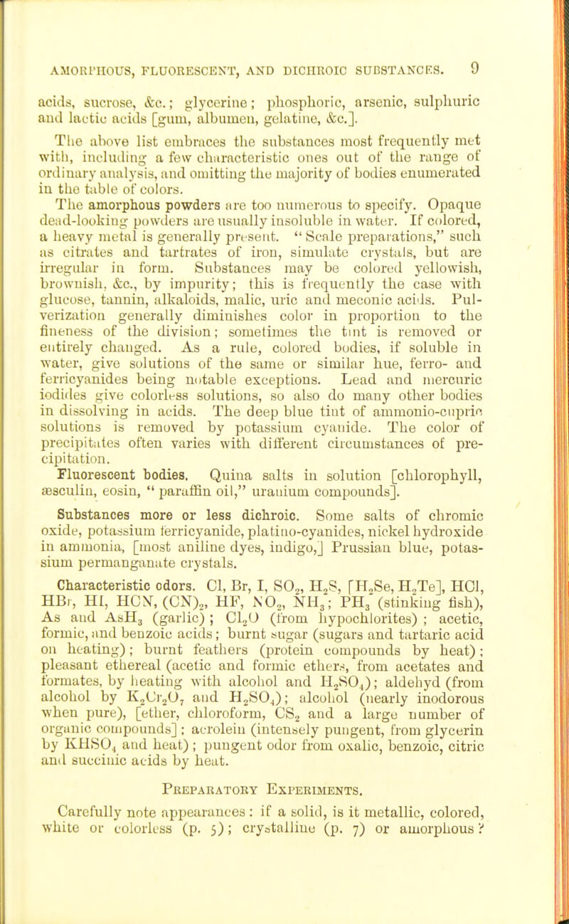 acids, sucrose, &c.; glycerine; phosphoric, arsenic, sulphuric aud lactic acids [gum, albumeu, gelatine, &c.]. The above list embraces the substances most frequently met with, including a few characteristic ones out of the range of ordinary analysis, and omitting the majority of bodies enumerated in the table of colors. The amorphous powders are too numerous to specify. Opaque dead-looking powders are usually insoluble in water. If colored, a heavy metal is generally present.  Scale preparations, such as citrates and tartrates of iron, simulate crystals, but are ii'regular in form. Substances may be coloretl yellowish, brownish, &c., by impurity; this is frequently the case with glucose, tannin, alkaloids, malic, uric and meconic acids. Pul- verization generally diminishes color in proportion to the fineness of the division; sometimes the tmt is removed or entirely changed. As a rule, colored bodies, if soluble in water, give solutions of the same or similar hue, ferro- and ferricyanides being mitable exceptions. Lead and mercuric iodides give colorless solutions, so also do many other bodies in dissolving in acids. The deep blue tint of ammonio-cupric solutions is removed by potassium cyanide. The color of precipitates often varies with different circumstances of pre- cipitation. Fluorescent bodies. Quina salts in solution [chlorophyll, sesculin, eosin,  paraffin oil, uranium compounds]. Substances more or less dicliroic. Some salts of chromic oxide, potassium terricyanide, platiuo-cyanides, nickel hydroxide in ammonia, [most aniline dyes, indigo,] Prussian blue, potas- sium permanganate crystals. Characteristic odors. CI, Br, I, S0„, H^S, [HoSe, H.Te], HCl, HBi, HI, HON, (ON).,, HF, N0„, NH,; PHj* (stinking fish), As and AsHj (garlic) ; CLO (from hypochlorites) ; acetic, formic, and benzoic acids; burnt sugar (sugars and tartaric acid on heating); burnt feathers (protein compounds by heat); pleasant ethereal (acetic and formic ether.-^, from acetates and formates, by heating with alcohol and PIjSOJ; aldehyd (from alcohol by K^iJr^O, and H2SO4); alcohol (nearly inodorous when pure), [ether, chloroform, CSj and a large number of organic compounds] ; acrolein (int;ensely pungent, from glycerin by KHSO4 and heat) ; pungent odor from oxalic, benzoic, citric and succinic acids by heat. Pkepakatoky Experiments. Carefully note appearances : if a solid, is it metallic, colored, white or colorless (p. 5); crystalline (p. 7) or amorphous